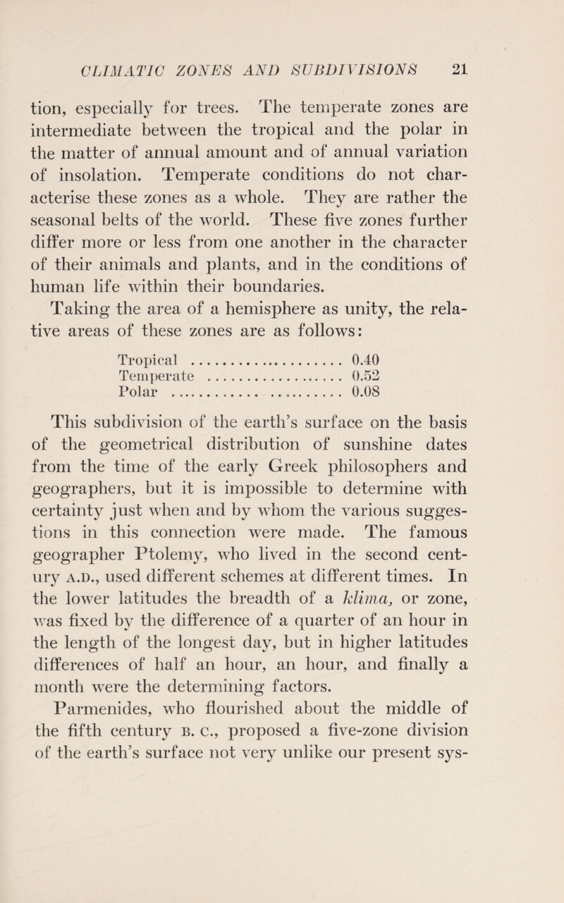 tion, especially for trees. The temperate zones are intermediate between the tropical and the polar in the matter of annual amount and of annual variation of insolation. Temperate conditions do not char¬ acterise these zones as a whole. They are rather the seasonal belts of the world. These five zones further differ more or less from one another in the character of their animals and plants, and in the conditions of human life within their boundaries. Taking the area of a hemisphere as unity, the rela¬ tive areas of these zones are as follows: Tropical . 0.40 Temperate . 0.52 Polar .. .. .. 0.08 This subdivision of the earth’s surface on the basis of the geometrical distribution of sunshine dates from the time of the early Greek philosophers and geographers, but it is impossible to determine with certainty just when and by whom the various sugges¬ tions in this connection were made. The famous geographer Ptolemy, who lived in the second cent¬ ury a.d., used different schemes at different times. In the lower latitudes the breadth of a Mima, or zone, was fixed by the difference of a quarter of an hour in the length of the longest day, but in higher latitudes differences of half an hour, an hour, and finally a month were the determining factors. Parmenides, who flourished about the middle of the fifth century b. c., proposed a five-zone division of the earth’s surface not very unlike our present sys-