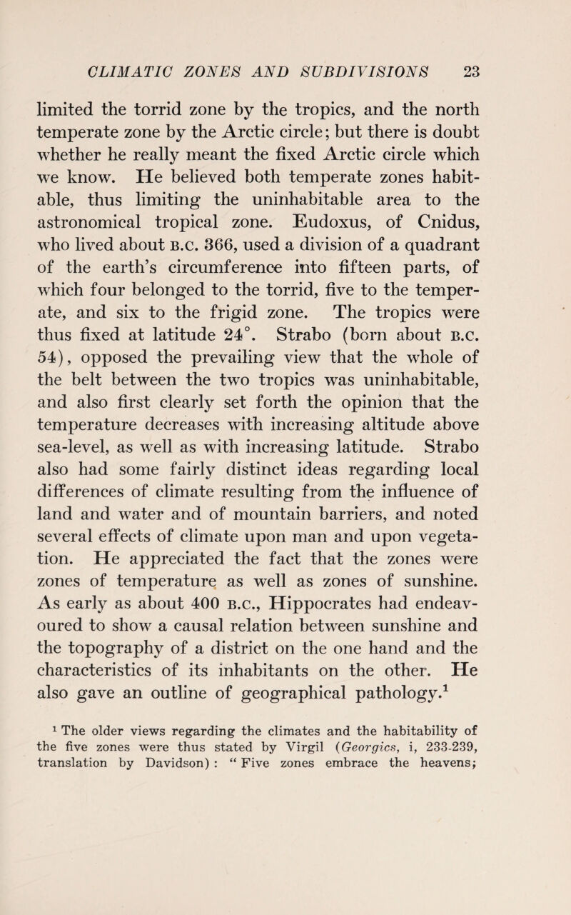 limited the torrid zone by the tropics, and the north temperate zone by the Arctic circle; but there is doubt whether he really meant the fixed Arctic circle which we know. He believed both temperate zones habit¬ able, thus limiting the uninhabitable area to the astronomical tropical zone. Eudoxus, of Cnidus, who lived about b.c. 366, used a division of a quadrant of the earth’s circumference into fifteen parts, of which four belonged to the torrid, five to the temper¬ ate, and six to the frigid zone. The tropics were thus fixed at latitude 24°. Strabo (born about b.c. 54), opposed the prevailing view that the whole of the belt between the two tropics was uninhabitable, and also first clearly set forth the opinion that the temperature decreases with increasing altitude above sea-level, as well as with increasing latitude. Strabo also had some fairly distinct ideas regarding local differences of climate resulting from the influence of land and water and of mountain barriers, and noted several effects of climate upon man and upon vegeta¬ tion. He appreciated the fact that the zones were zones of temperature as well as zones of sunshine. As early as about 400 b.c., Hippocrates had endeav¬ oured to show a causal relation between sunshine and the topography of a district on the one hand and the characteristics of its inhabitants on the other. He also gave an outline of geographical pathology.1 1 The older views regarding the climates and the habitability of the five zones were thus stated by Virgil (Georgies, i, 233-239, translation by Davidson) : “ Five zones embrace the heavens;