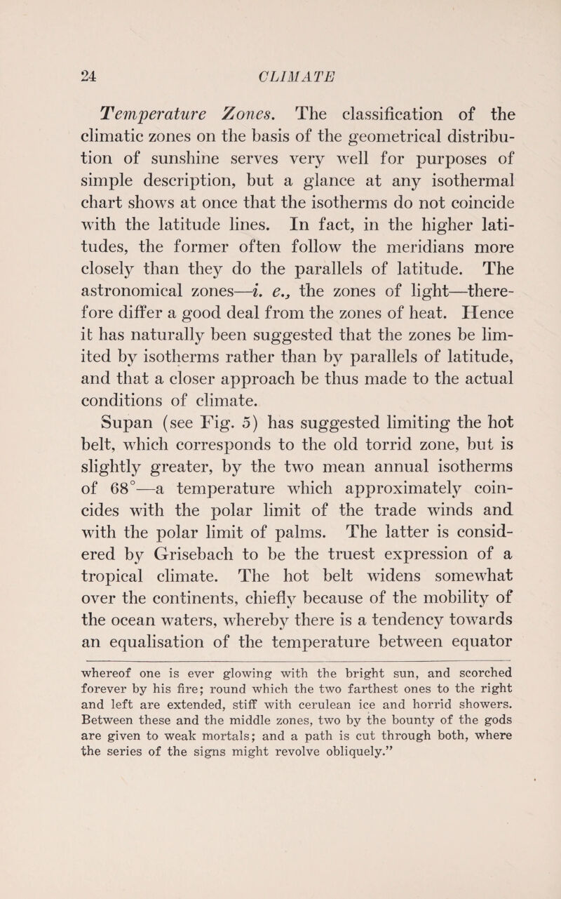 Temperature Zones. The classification of the climatic zones on the basis of the geometrical distribu¬ tion of sunshine serves very well for purposes of simple description, but a glance at any isothermal chart shows at once that the isotherms do not coincide with the latitude lines. In fact, in the higher lati¬ tudes, the former often follow the meridians more closely than they do the parallels of latitude. The astronomical zones—i. e.3 the zones of light—there¬ fore differ a good deal from the zones of heat. Hence it has naturally been suggested that the zones be lim¬ ited by isotherms rather than by parallels of latitude, and that a closer approach be thus made to the actual conditions of climate. Supan (see Fig. 5) has suggested limiting the hot belt, which corresponds to the old torrid zone, but is slightly greater, by the two mean annual isotherms of 68°—a temperature which approximately coin¬ cides with the polar limit of the trade winds and with the polar limit of palms. The latter is consid¬ ered by Grisebach to be the truest expression of a tropical climate. The hot belt widens somewhat over the continents, chiefly because of the mobility of the ocean waters, whereby there is a tendency towards an equalisation of the temperature between equator whereof one is ever glowing with the bright sun, and scorched forever by his fire; round which the two farthest ones to the right and left are extended, stiff with cerulean ice and horrid showers. Between these and the middle zones, two by the bounty of the gods are given to weak mortals; and a path is cut through both, where the series of the signs might revolve obliquely.”