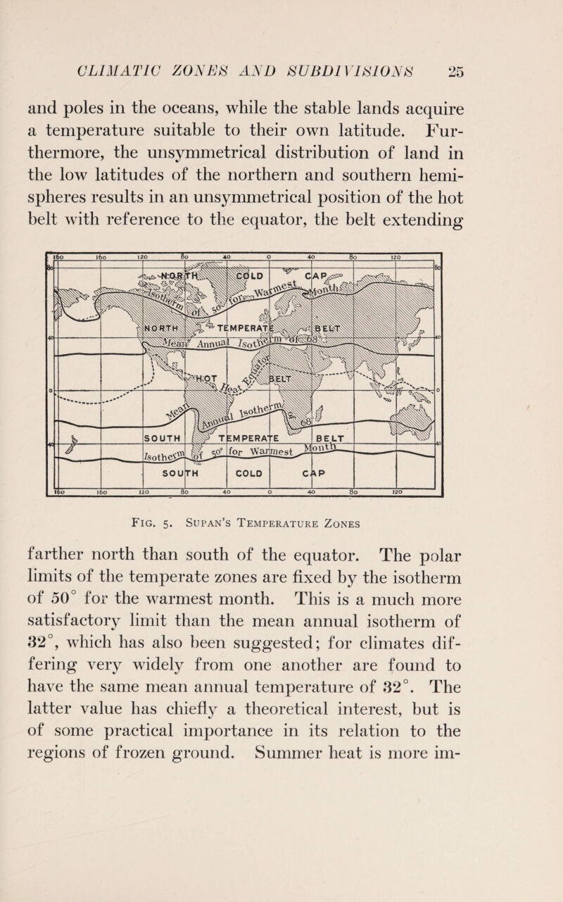 and poles in the oceans, while the stable lands acquire a temperature suitable to their own latitude. Fur¬ thermore, the unsymmetrical distribution of land in the low latitudes of the northern and southern hemi¬ spheres results in an unsymmetrical position of the hot belt with reference to the equator, the belt extending Fig. 5. Supan’s Temperature Zones farther north than south of the equator. The polar limits of the temperate zones are fixed by the isotherm of 50° for the warmest month. This is a much more satisfactory limit than the mean annual isotherm of 32°, which has also been suggested; for climates dif¬ fering very widely from one another are found to have the same mean annual temperature of 32°. The latter value has chiefly a theoretical interest, but is of some practical importance in its relation to the regions of frozen ground. Summer heat is more im-