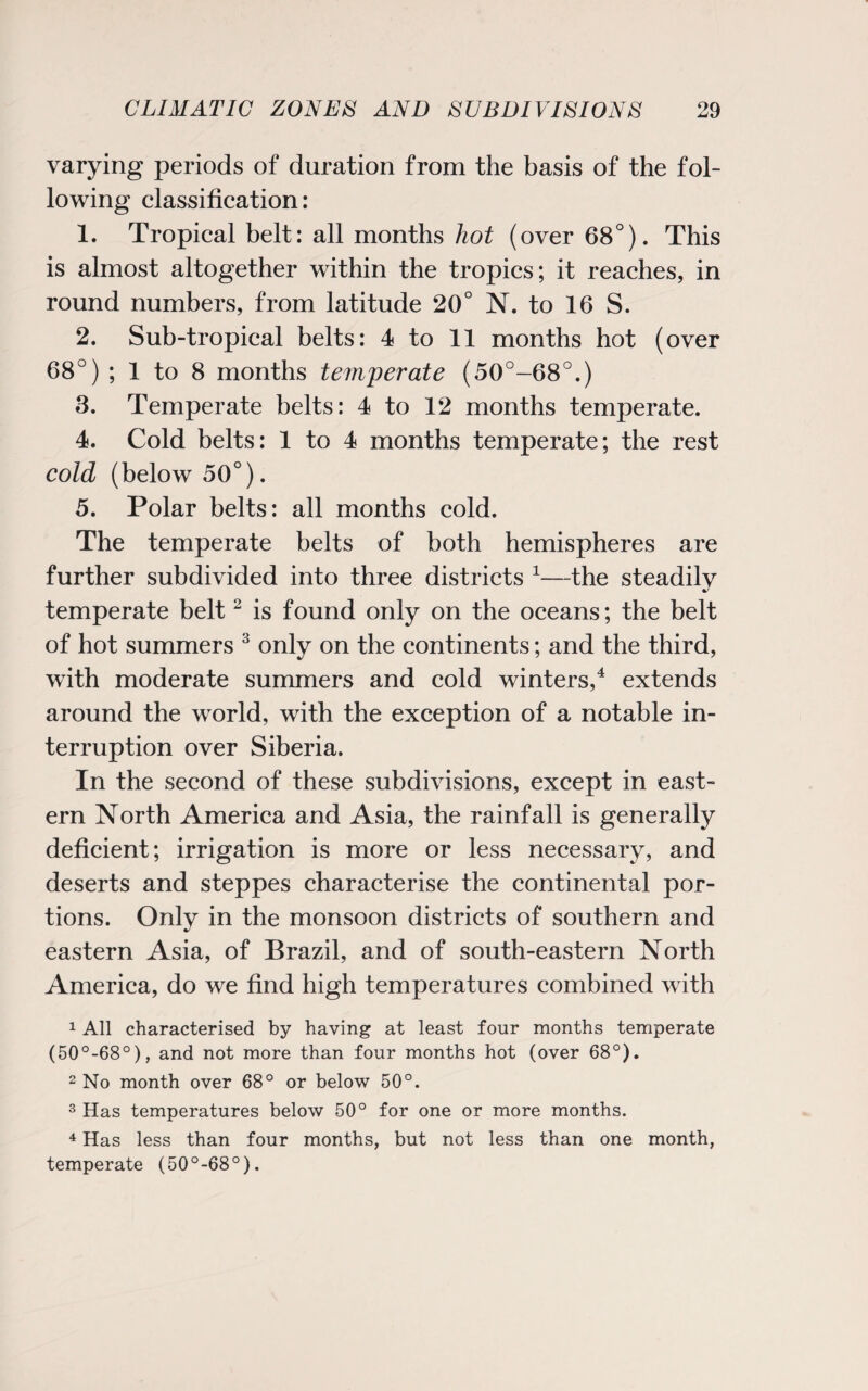 varying periods of duration from the basis of the fol¬ lowing classification: 1. Tropical belt: all months hot (over 68°). This is almost altogether within the tropics; it reaches, in round numbers, from latitude 20° N. to 16 S. 2. Sub-tropical belts: 4 to 11 months hot (over 68°) ; 1 to 8 months temperate (50°-68°.) 3. Temperate belts: 4 to 12 months temperate. 4. Cold belts: 1 to 4 months temperate; the rest cold (below 50°). 5. Polar belts: all months cold. The temperate belts of both hemispheres are further subdivided into three districts 1—the steadily temperate belt2 is found only on the oceans; the belt of hot summers 3 only on the continents; and the third, with moderate summers and cold winters,4 extends around the world, with the exception of a notable in¬ terruption over Siberia. In the second of these subdivisions, except in east¬ ern North America and Asia, the rainfall is generally deficient; irrigation is more or less necessary, and deserts and steppes characterise the continental por¬ tions. Only in the monsoon districts of southern and eastern Asia, of Brazil, and of south-eastern North America, do we find high temperatures combined with 1 All characterised by having at least four months temperate (50°-68°), and not more than four months hot (over 68°). 2 No month over 68° or below 50°. 3 Has temperatures below 50° for one or more months. 4 Has less than four months, but not less than one month, temperate (50°-68°).