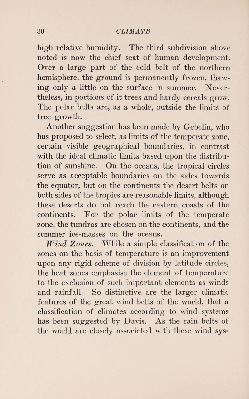 high relative humidity. The third subdivision above noted is now the chief seat of human development. Over a large part of the cold belt of the northern hemisphere, the ground is permanently frozen, thaw¬ ing only a little on the surface in summer. Never¬ theless, in portions of it trees and hardy cereals grow. The polar belts are, as a whole, outside the limits of tree growth. Another suggestion has been made by Gebelin, who has proposed to select, as limits of the temperate zone, certain visible geographical boundaries, in contrast with the ideal climatic limits based upon the distribu¬ tion of sunshine. On the oceans, the tropical circles serve as acceptable boundaries on the sides towards the equator, but on the continents the desert belts on both sides of the tropics are reasonable limits, although these deserts do not reach the eastern coasts of the continents. For the polar limits of the temperate zone, the tundras are chosen on the continents, and the summer ice-masses on the oceans. Wind Zones. While a simple classification of the zones on the basis of temperature is an improvement upon any rigid scheme of division by latitude circles, the heat zones emphasise the element of temperature to the exclusion of such important elements as winds and rainfall. So distinctive are the larger climatic features of the great wind belts of the world, that a classification of climates according to wind systems has been suggested by Davis. As the rain belts of the world are closely associated with these wind sys-