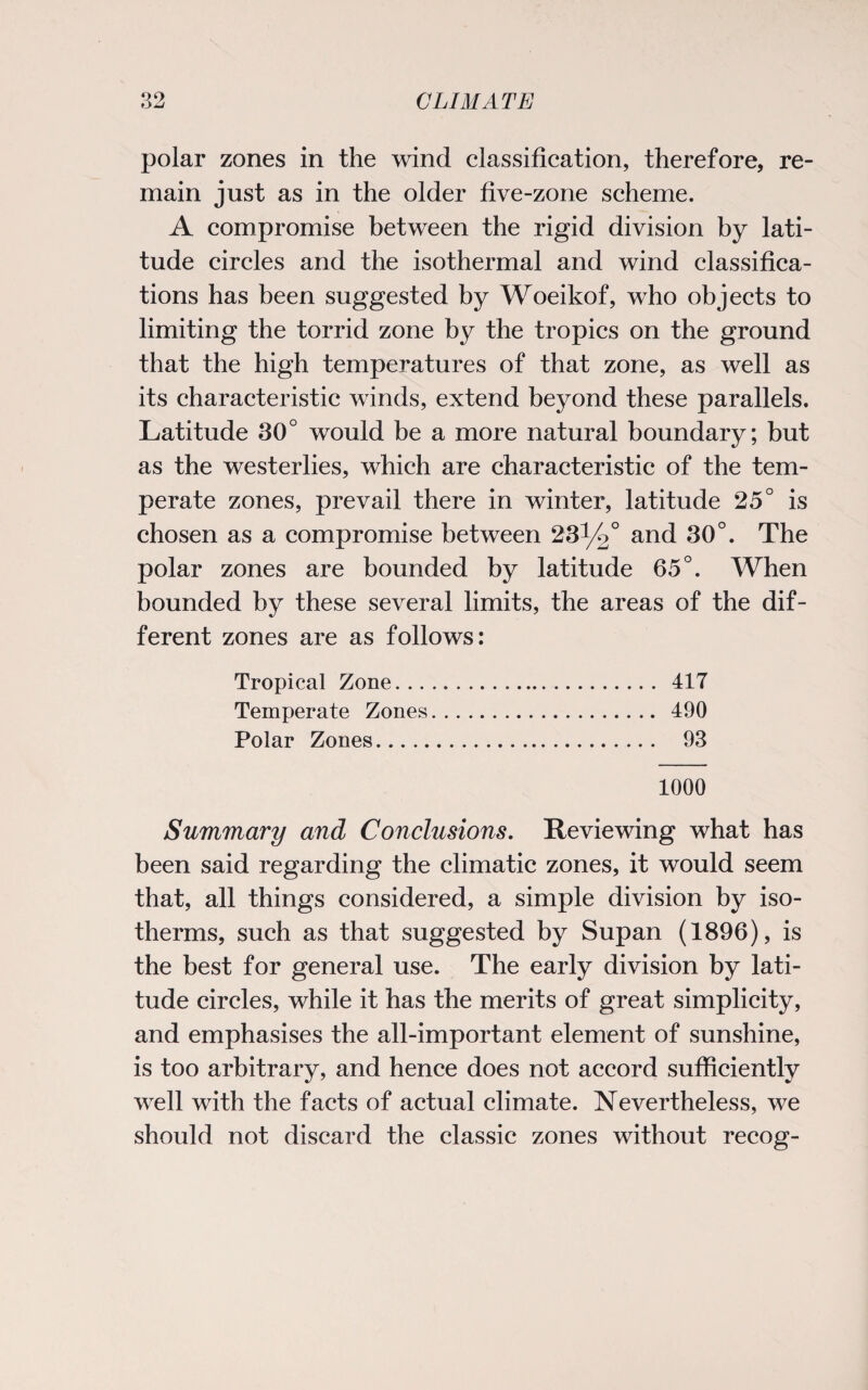 polar zones in the wind classification, therefore, re¬ main just as in the older five-zone scheme. A compromise between the rigid division by lati¬ tude circles and the isothermal and wind classifica¬ tions has been suggested by Woeikof, who objects to limiting the torrid zone by the tropics on the ground that the high temperatures of that zone, as well as its characteristic winds, extend beyond these parallels. Latitude 30° would be a more natural boundary; but as the westerlies, which are characteristic of the tem¬ perate zones, prevail there in winter, latitude 25° is chosen as a compromise between 231/2° and 30°. The polar zones are bounded by latitude 65°. When bounded by these several limits, the areas of the dif¬ ferent zones are as follows: Tropical Zone. 417 Temperate Zones. 490 Polar Zones. 93 1000 Summary and Conclusions. Reviewing what has been said regarding the climatic zones, it would seem that, all things considered, a simple division by iso¬ therms, such as that suggested by Supan (1896), is the best for general use. The early division by lati¬ tude circles, while it has the merits of great simplicity, and emphasises the all-important element of sunshine, is too arbitrary, and hence does not accord sufficiently well with the facts of actual climate. Nevertheless, we should not discard the classic zones without recog-