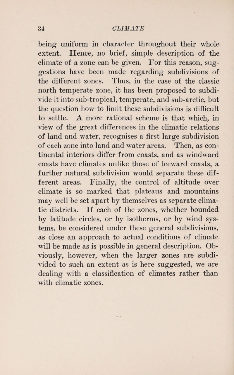 being uniform in character throughout their whole extent. Hence, no brief, simple description of the climate of a zone can be given. For this reason, sug¬ gestions have been made regarding subdivisions of the different zones. Thus, in the case of the classic north temperate zone, it has been proposed to subdi¬ vide it into sub-tropical, temperate, and sub-arctic, but the question how to limit these subdivisions is difficult to settle. A more rational scheme is that which, in view of the great differences in the climatic relations of land and water, recognises a first large subdivision of each zone into land and water areas. Then, as con¬ tinental interiors differ from coasts, and as windward coasts have climates unlike those of leeward coasts, a further natural subdivision would separate these dif¬ ferent areas. Finally, the control of altitude over climate is so marked that plateaus and mountains may well be set apart by themselves as separate clima¬ tic districts. If each of the zones, whether bounded by latitude circles, or by isotherms, or by wind sys¬ tems, be considered under these general subdivisions, as close an approach to actual conditions of climate will be made as is possible in general description. Ob¬ viously, however, when the larger zones are subdi¬ vided to such an extent as is here suggested, we are dealing with a classification of climates rather than with climatic zones.