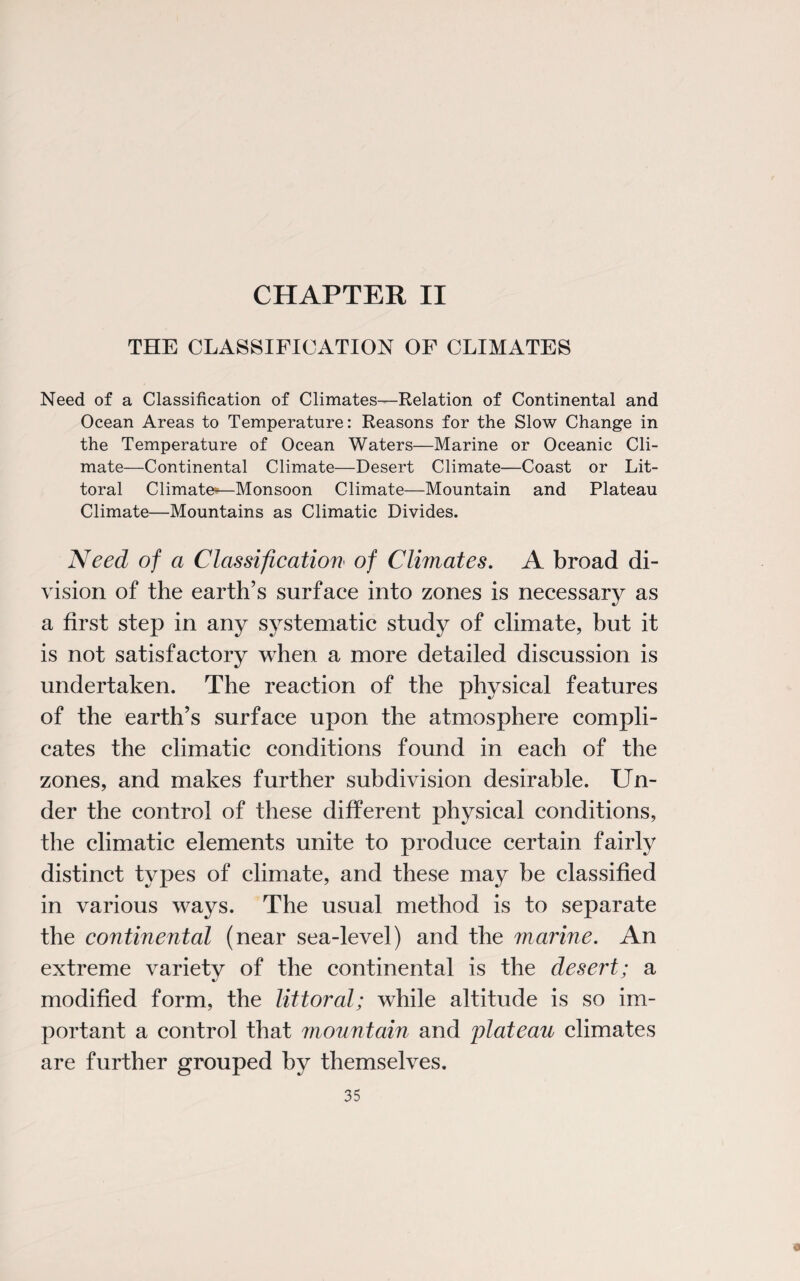 CHAPTER II THE CLASSIFICATION OF CLIMATES Need of a Classification of Climates—Relation of Continental and Ocean Areas to Temperature: Reasons for the Slow Change in the Temperature of Ocean Waters—Marine or Oceanic Cli¬ mate—Continental Climate—Desert Climate—Coast or Lit¬ toral Climate-—Monsoon Climate—Mountain and Plateau Climate—Mountains as Climatic Divides. Need of a Classification of Climates. A broad di¬ vision of the earth’s surface into zones is necessary as a first step in any systematic study of climate, but it is not satisfactory when a more detailed discussion is undertaken. The reaction of the physical features of the earth’s surface upon the atmosphere compli¬ cates the climatic conditions found in each of the zones, and makes further subdivision desirable. Un¬ der the control of these different physical conditions, the climatic elements unite to produce certain fairly distinct types of climate, and these may be classified in various ways. The usual method is to separate the continental (near sea-level) and the marine. An extreme variety of the continental is the desert; a modified form, the littoral; while altitude is so im¬ portant a control that mountain and plateau climates are further grouped by themselves. 35 9