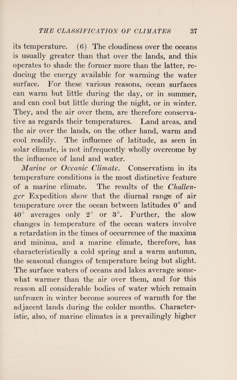 its temperature. (6) The cloudiness over the oceans is usually greater than that over the lands, and this operates to shade the former more than the latter, re¬ ducing the energy available for warming the water surface. For these various reasons, ocean surfaces can warm but little during the day, or in summer, and can cool but little during the night, or in winter. They, and the air over them, are therefore conserva¬ tive as regards their temperatures. Land areas, and the air over the lands, on the other hand, warm and cool readily. The influence of latitude, as seen in solar climate, is not infrequently wholly overcome by the influence of land and water. Marine or Oceanic Climate. Conservatism in its temperature conditions is the most distinctive feature of a marine climate. The results of the Challen¬ ger Expedition show that the diurnal range of air temperature over the ocean between latitudes 0° and 40° averages only 2° or 3°. Further, the slow changes in temperature of the ocean waters involve a retardation in the times of occurrence of the maxima and minima, and a marine climate, therefore, has characteristically a cold spring and a warm autumn, the seasonal changes of temperature being but slight. The surface waters of oceans and lakes average some¬ what warmer than the air over them, and for this reason all considerable bodies of water which remain unfrozen in winter become sources of warmth for the adjacent lands during the colder months. Character¬ istic, also, of marine climates is a prevailingly higher