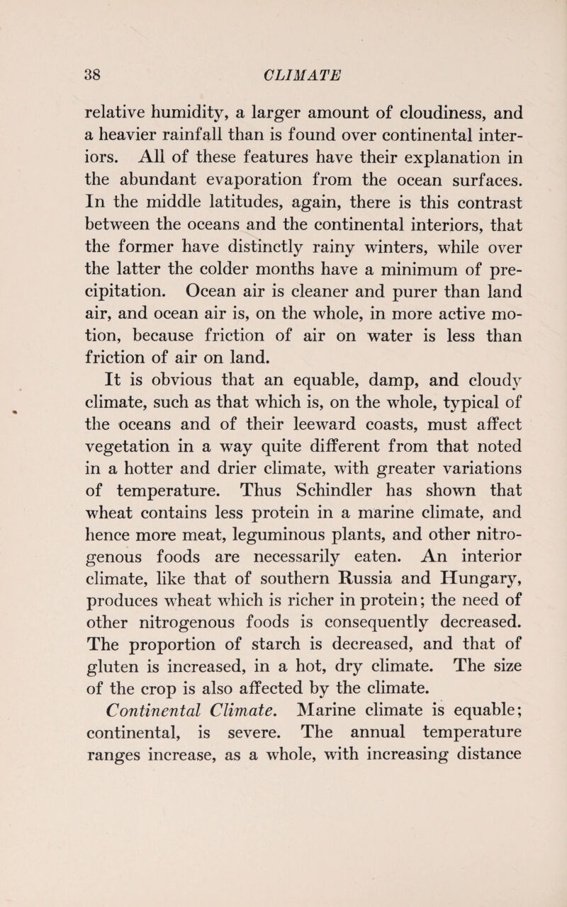 relative humidity, a larger amount of cloudiness, and a heavier rainfall than is found over continental inter¬ iors. All of these features have their explanation in the abundant evaporation from the ocean surfaces. In the middle latitudes, again, there is this contrast between the oceans and the continental interiors, that the former have distinctly rainy winters, while over the latter the colder months have a minimum of pre¬ cipitation. Ocean air is cleaner and purer than land air, and ocean air is, on the whole, in more active mo¬ tion, because friction of air on water is less than friction of air on land. It is obvious that an equable, damp, and cloudy climate, such as that which is, on the whole, typical of the oceans and of their leeward coasts, must affect vegetation in a way quite different from that noted in a hotter and drier climate, with greater variations of temperature. Thus Schindler has shown that wheat contains less protein in a marine climate, and hence more meat, leguminous plants, and other nitro¬ genous foods are necessarily eaten. An interior climate, like that of southern Russia and Hungary, produces wheat which is richer in protein; the need of other nitrogenous foods is consequently decreased. The proportion of starch is decreased, and that of gluten is increased, in a hot, dry climate. The size of the crop is also affected by the climate. Continental Climate. Marine climate is equable; continental, is severe. The annual temperature ranges increase, as a whole, with increasing distance