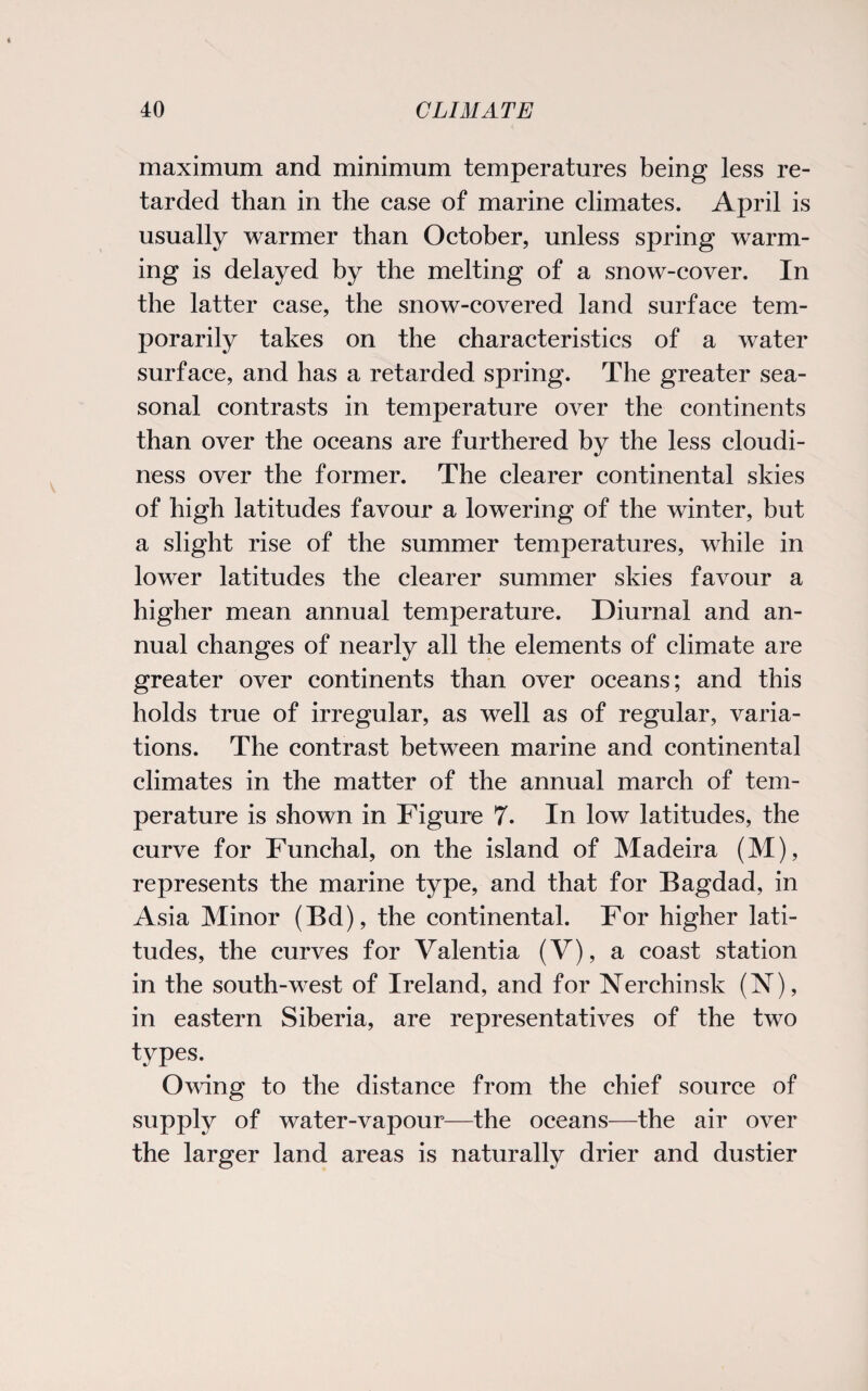 maximum and minimum temperatures being less re¬ tarded than in the case of marine climates. April is usually warmer than October, unless spring warm¬ ing is delayed by the melting of a snow-cover. In the latter case, the snow-covered land surface tem¬ porarily takes on the characteristics of a water surface, and has a retarded spring. The greater sea¬ sonal contrasts in temperature over the continents than over the oceans are furthered by the less cloudi¬ ness over the former. The clearer continental skies of high latitudes favour a lowering of the winter, but a slight rise of the summer temperatures, while in lower latitudes the clearer summer skies favour a higher mean annual temperature. Diurnal and an¬ nual changes of nearly all the elements of climate are greater over continents than over oceans; and this holds true of irregular, as well as of regular, varia¬ tions. The contrast between marine and continental climates in the matter of the annual march of tem¬ perature is shown in Figure 7. In low latitudes, the curve for Funchal, on the island of Madeira (M), represents the marine type, and that for Bagdad, in Asia Minor (Bd), the continental. For higher lati¬ tudes, the curves for Valentia (V), a coast station in the south-west of Ireland, and for Nerchinsk (N), in eastern Siberia, are representatives of the two types. Owing to the distance from the chief source of supply of water-vapour—the oceans—the air over the larger land areas is naturally drier and dustier