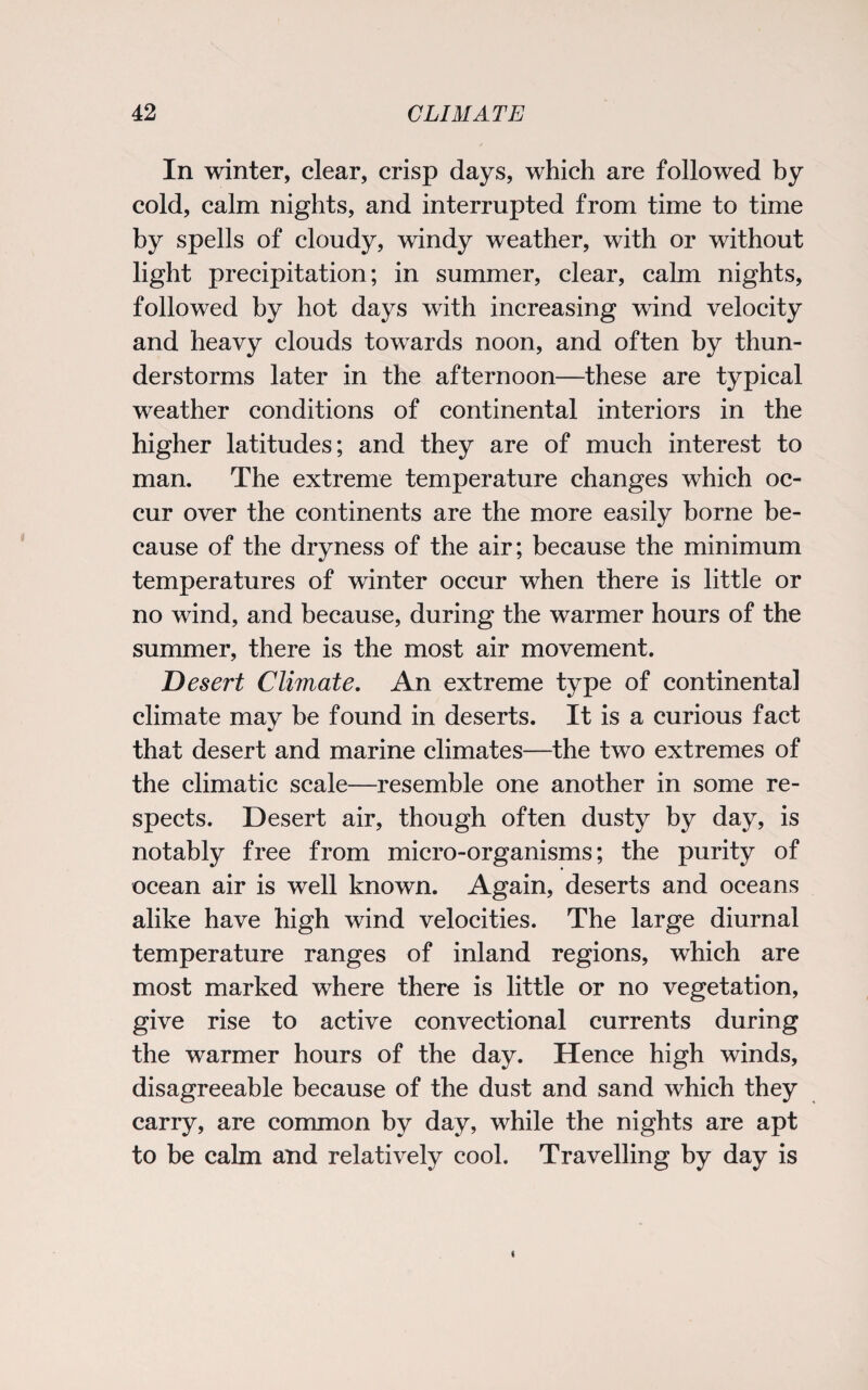 In winter, clear, crisp days, which are followed by cold, calm nights, and interrupted from time to time by spells of cloudy, windy weather, with or without light precipitation; in summer, clear, calm nights, followed by hot days with increasing wind velocity and heavy clouds towards noon, and often by thun¬ derstorms later in the afternoon—these are typical weather conditions of continental interiors in the higher latitudes; and they are of much interest to man. The extreme temperature changes which oc¬ cur over the continents are the more easily borne be¬ cause of the dryness of the air; because the minimum temperatures of winter occur when there is little or no wind, and because, during the warmer hours of the summer, there is the most air movement. Desert Climate. An extreme type of continental climate may be found in deserts. It is a curious fact that desert and marine climates—the two extremes of the climatic scale—resemble one another in some re¬ spects. Desert air, though often dusty by day, is notably free from micro-organisms; the purity of ocean air is well known. Again, deserts and oceans alike have high wind velocities. The large diurnal temperature ranges of inland regions, which are most marked where there is little or no vegetation, give rise to active convectional currents during the warmer hours of the day. Hence high winds, disagreeable because of the dust and sand which they carry, are common by day, while the nights are apt to be calm and relatively cool. Travelling by day is