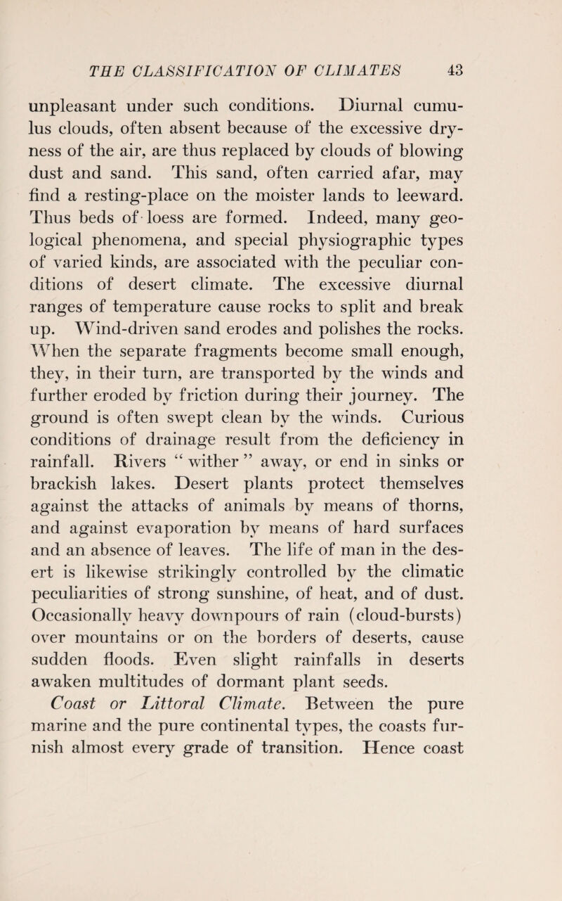 unpleasant under such conditions. Diurnal cumu¬ lus clouds, often absent because of the excessive dry¬ ness of the air, are thus replaced by clouds of blowing dust and sand. This sand, often carried afar, may find a resting-place on the moister lands to leeward. Thus beds of loess are formed. Indeed, many geo¬ logical phenomena, and special physiographic types of varied kinds, are associated with the peculiar con¬ ditions of desert climate. The excessive diurnal ranges of temperature cause rocks to split and break up. Wind-driven sand erodes and polishes the rocks. When the separate fragments become small enough, they, in their turn, are transported by the winds and further eroded by friction during their journey. The ground is often swept clean by the winds. Curious conditions of drainage result from the deficiency in rainfall. Rivers “ wither ” away, or end in sinks or brackish lakes. Desert plants protect themselves against the attacks of animals by means of thorns, and against evaporation by means of hard surfaces and an absence of leaves. The life of man in the des¬ ert is likewise strikingly controlled by the climatic peculiarities of strong sunshine, of heat, and of dust. Occasionally heavy downpours of rain (cloud-bursts) over mountains or on the borders of deserts, cause sudden floods. Even slight rainfalls in deserts awaken multitudes of dormant plant seeds. Coast or Littoral Climate. Between the pure marine and the pure continental types, the coasts fur¬ nish almost every grade of transition. Hence coast