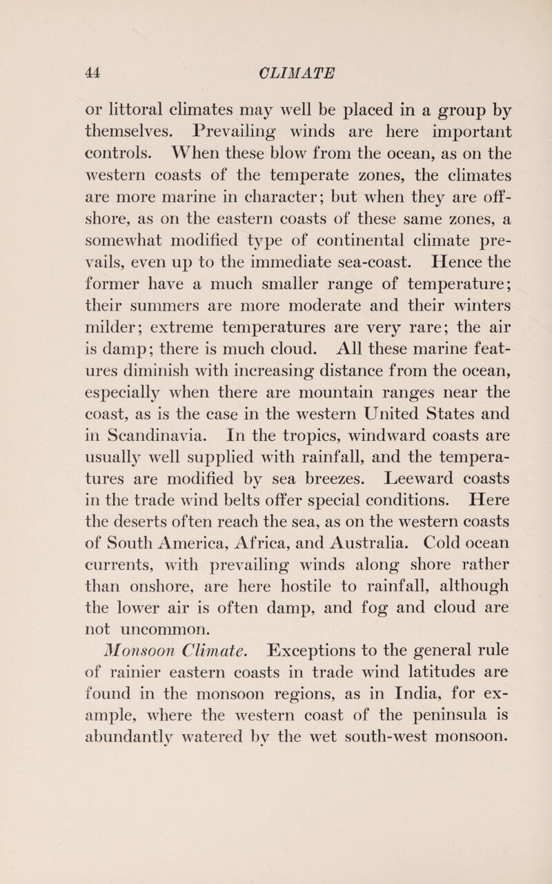 or littoral climates may well be placed in a group by themselves. Prevailing winds are here important controls. When these blow from the ocean, as on the western coasts of the temperate zones, the climates are more marine in character; but when they are off¬ shore, as on the eastern coasts of these same zones, a somewhat modified type of continental climate pre¬ vails, even up to the immediate sea-coast. lienee the former have a much smaller range of temperature; their summers are more moderate and their winters milder; extreme temperatures are very rare; the air is damp; there is much cloud. All these marine feat¬ ures diminish with increasing distance from the ocean, especially when there are mountain ranges near the coast, as is the case in the western United States and in Scandinavia. In the tropics, windward coasts are usually well supplied with rainfall, and the tempera¬ tures are modified by sea breezes. Leeward coasts in the trade wind belts offer special conditions. Here the deserts often reach the sea, as on the western coasts of South America, Africa, and Australia. Cold ocean currents, with prevailing winds along shore rather than onshore, are here hostile to rainfall, although the lower air is often damp, and fog and cloud are not uncommon. Monsoon Climate. Exceptions to the general rule of rainier eastern coasts in trade wind latitudes are found in the monsoon regions, as in India, for ex¬ ample, where the western coast of the peninsula is abundantly watered by the wet south-west monsoon.