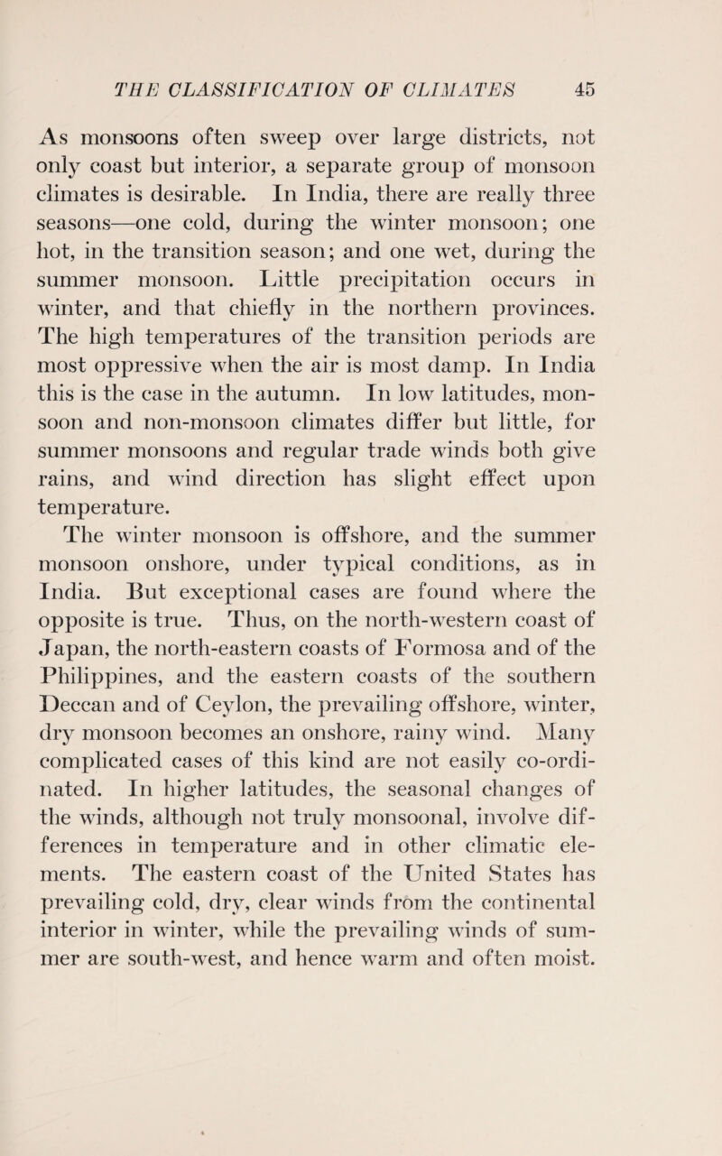 As monsoons often sweep over large districts, not only coast but interior, a separate group of monsoon climates is desirable. In India, there are really three seasons—one cold, during the winter monsoon; one hot, in the transition season; and one wet, during the summer monsoon. Little precipitation occurs in winter, and that chiefly in the northern provinces. The high temperatures of the transition periods are most oppressive when the air is most damp. In India this is the case in the autumn. In low latitudes, mon¬ soon and non-monsoon climates differ but little, for summer monsoons and regular trade winds both give rains, and wind direction has slight effect upon temperature. The winter monsoon is offshore, and the summer monsoon onshore, under typical conditions, as in India. But exceptional cases are found where the opposite is true. Thus, on the north-western coast of Japan, the north-eastern coasts of Formosa and of the Philippines, and the eastern coasts of the southern Deccan and of Ceylon, the prevailing offshore, winter, dry monsoon becomes an onshore, rainy wind. Many complicated cases of this kind are not easily co-ordi¬ nated. In higher latitudes, the seasonal changes of the winds, although not truly monsoonal, involve dif¬ ferences in temperature and in other climatic ele¬ ments. The eastern coast of the United States has prevailing cold, dry, clear winds from the continental interior in winter, while the prevailing winds of sum¬ mer are south-west, and hence warm and often moist.