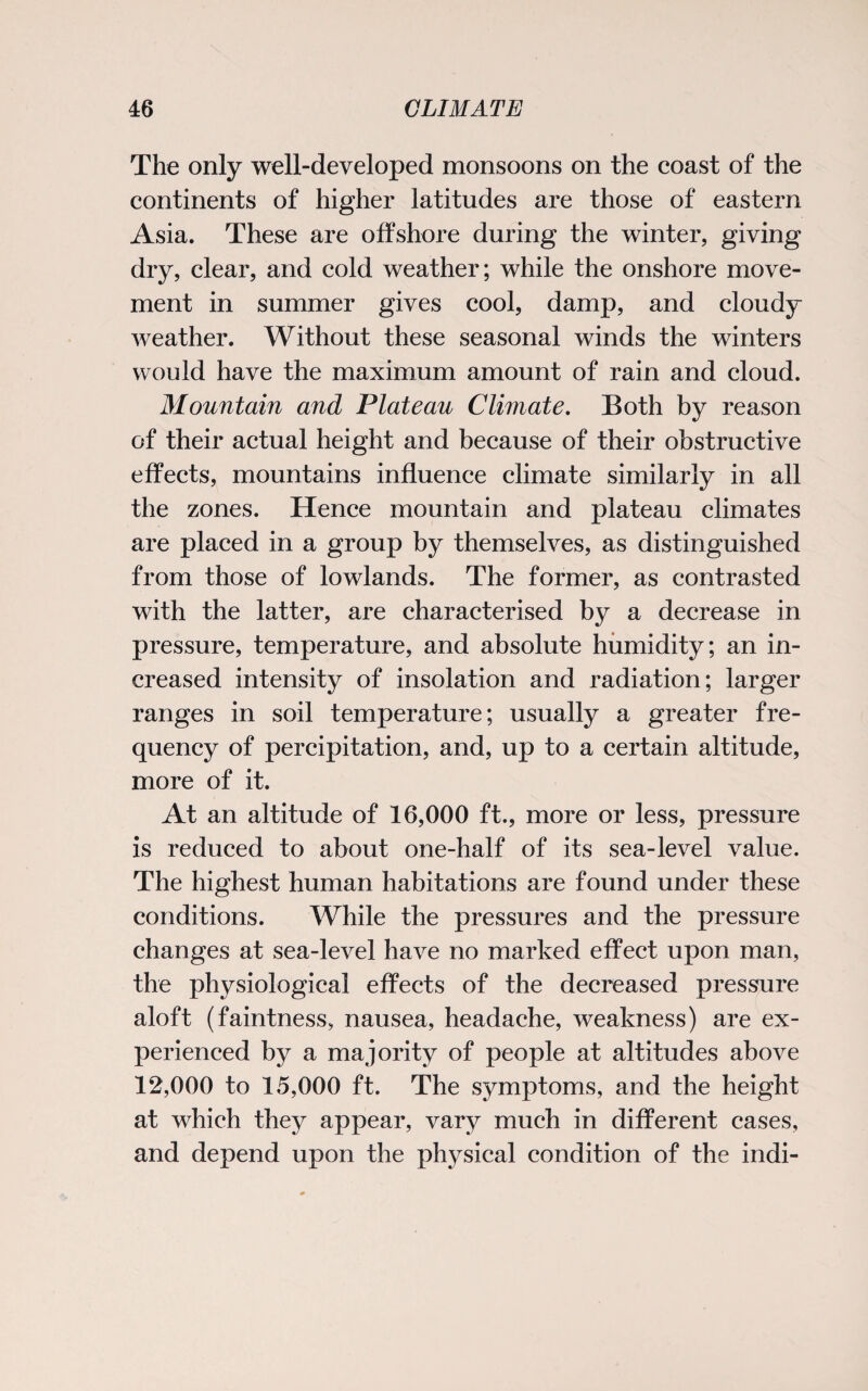 The only well-developed monsoons on the coast of the continents of higher latitudes are those of eastern Asia. These are offshore during the winter, giving dry, clear, and cold weather; while the onshore move¬ ment in summer gives cool, damp, and cloudy weather. Without these seasonal winds the winters would have the maximum amount of rain and cloud. Mountain and Plateau Climate. Both by reason of their actual height and because of their obstructive effects, mountains influence climate similarly in all the zones. Hence mountain and plateau climates are placed in a group by themselves, as distinguished from those of lowlands. The former, as contrasted with the latter, are characterised by a decrease in pressure, temperature, and absolute humidity; an in¬ creased intensity of insolation and radiation; larger ranges in soil temperature; usually a greater fre¬ quency of percipitation, and, up to a certain altitude, more of it. At an altitude of 16,000 ft., more or less, pressure is reduced to about one-half of its sea-level value. The highest human habitations are found under these conditions. While the pressures and the pressure changes at sea-level have no marked effect upon man, the physiological effects of the decreased pressure aloft (faintness, nausea, headache, weakness) are ex¬ perienced by a majority of people at altitudes above 12,000 to 15,000 ft. The symptoms, and the height at which they appear, vary much in different cases, and depend upon the physical condition of the indi-