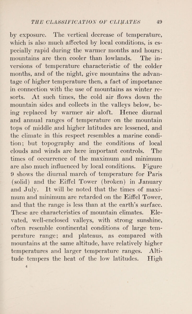 by exposure. The vertical decrease of temperature, which is also much affected hy local conditions, is es¬ pecially rapid during the warmer months and hours; mountains are then cooler than lowlands. The in¬ versions of temperature characteristic of the colder months, and of the night, give mountains the advan¬ tage of higher temperature then, a fact of importance in connection with the use of mountains as winter re¬ sorts. At such times, the cold air flows down the mountain sides and collects in the valleys below, be¬ ing replaced by warmer air aloft. Hence diurnal and annual ranges of temperature on the mountain tops of middle and higher latitudes are lessened, and the climate in this respect resembles a marine condi¬ tion ; but topography and the conditions of local clouds and winds are here important controls. The times of occurrence of the maximum and minimum are also much influenced by local conditions. Figure 9 shows the diurnal march of temperature for Paris (solid) and the Eiffel Tower (broken) in January and July. It will be noted that the times of maxi¬ mum and minimum are retarded on the Eiffel Tower, and that the range is less than at the earth’s surface. These are characteristics of mountain climates. Ele¬ vated, well-enclosed valleys, with strong sunshine, often resemble continental conditions of large tem¬ perature range; and plateaus, as compared with mountains at the same altitude, have relatively higher temperatures and larger temperature ranges. Alti¬ tude tempers the heat of the low latitudes. High