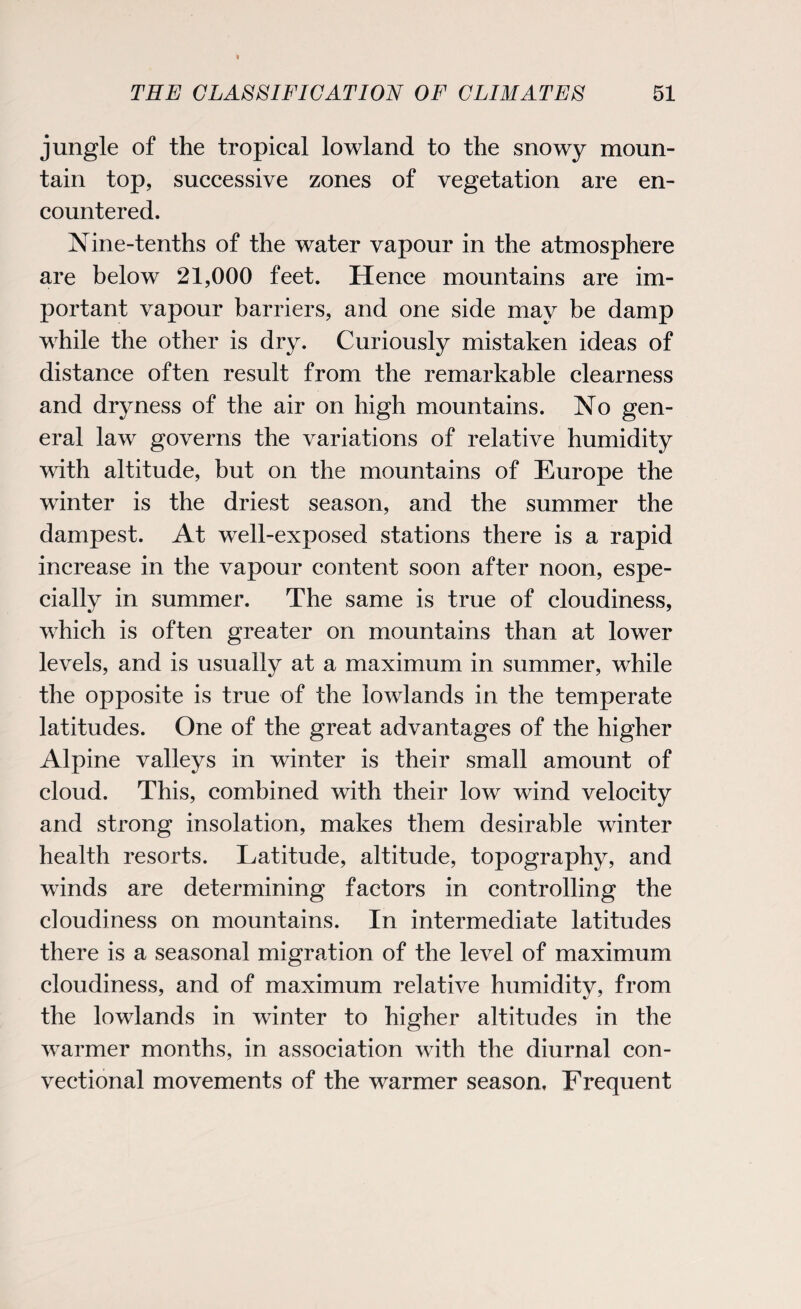 jungle of the tropical lowland to the snowy moun¬ tain top, successive zones of vegetation are en¬ countered. Nine-tenths of the water vapour in the atmosphere are below 21,000 feet. Hence mountains are im¬ portant vapour barriers, and one side may be damp while the other is dry. Curiously mistaken ideas of distance often result from the remarkable clearness and dryness of the air on high mountains. No gen¬ eral law governs the variations of relative humidity with altitude, but on the mountains of Europe the winter is the driest season, and the summer the dampest. At well-exposed stations there is a rapid increase in the vapour content soon after noon, espe¬ cially in summer. The same is true of cloudiness, which is often greater on mountains than at lower levels, and is usually at a maximum in summer, while the opposite is true of the lowlands in the temperate latitudes. One of the great advantages of the higher Alpine valleys in winter is their small amount of cloud. This, combined with their low wind velocity and strong insolation, makes them desirable winter health resorts. Latitude, altitude, topography, and winds are determining factors in controlling the cloudiness on mountains. In intermediate latitudes there is a seasonal migration of the level of maximum cloudiness, and of maximum relative humidity, from the lowlands in winter to higher altitudes in the warmer months, in association with the diurnal con- vectional movements of the warmer season. Frequent
