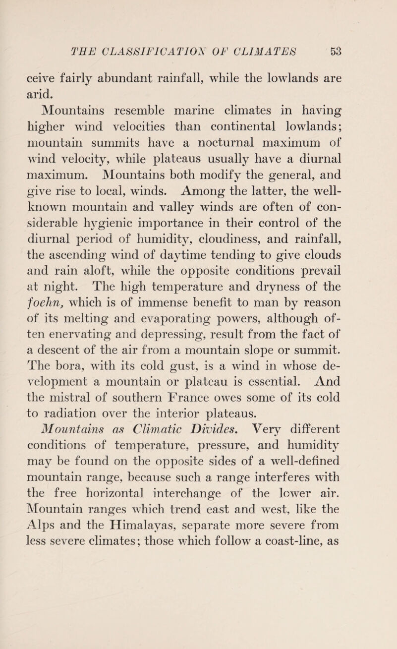 ceive fairly abundant rainfall, while the lowlands are arid. Mountains resemble marine climates in having higher wind velocities than continental lowlands; mountain summits have a nocturnal maximum of wind velocity, while plateaus usually have a diurnal maximum. Mountains both modify the general, and give rise to local, winds. Among the latter, the well- known mountain and valley winds are often of con¬ siderable hygienic importance in their control of the diurnal period of humidity, cloudiness, and rainfall, the ascending wind of da}Time tending to give clouds and rain aloft, while the opposite conditions prevail at night. The high temperature and dryness of the foehn, which is of immense benefit to man by reason of its melting and evaporating powers, although of¬ ten enervating and depressing, result from the fact of a descent of the air from a mountain slope or summit. The bora, with its cold gust, is a wind in whose de¬ velopment a mountain or plateau is essential. And the mistral of southern France owes some of its cold to radiation over the interior plateaus. Mountains as Climatic Divides. Very different conditions of temperature, pressure, and humidity may be found on the opposite sides of a well-defined mountain range, because such a range interferes with the free horizontal interchange of the lower air. Mountain ranges which trend east and west, like the Alps and the Himalayas, separate more severe from less severe climates; those which follow a coast-line, as