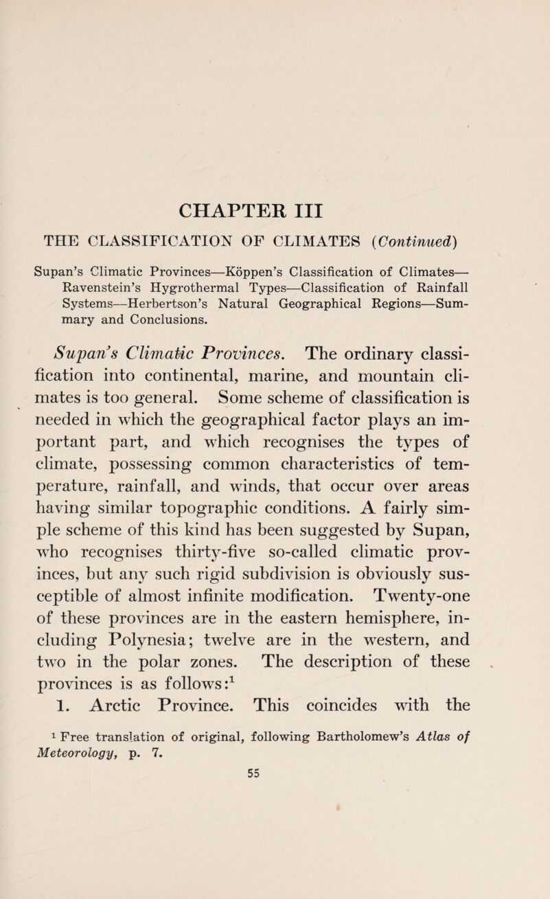 CHAPTER III THE CLASSIFICATION OF CLIMATES (Continued) Supan’s Climatic Provinces—Koppen’s Classification of Climates— Ravenstein’s Hygrothermal Types—Classification of Rainfall Systems—Herbertson’s Natural Geographical Regions—Sum¬ mary and Conclusions. Supans Climatic Provinces. The ordinary classi¬ fication into continental, marine, and mountain cli¬ mates is too general. Some scheme of classification is needed in which the geographical factor plays an im¬ portant part, and which recognises the types of climate, possessing common characteristics of tem¬ perature, rainfall, and winds, that occur over areas having similar topographic conditions. A fairly sim¬ ple scheme of this kind has been suggested by Supan, who recognises thirty-five so-called climatic prov¬ inces, but any such rigid subdivision is obviously sus¬ ceptible of almost infinite modification. Twenty-one of these provinces are in the eastern hemisphere, in¬ cluding Polynesia; twelve are in the western, and two in the polar zones. The description of these provinces is as follows:1 1. Arctic Province. This coincides with the 1 Free translation of original, following Bartholomew’s Atlas of Meteorology, p. 7.