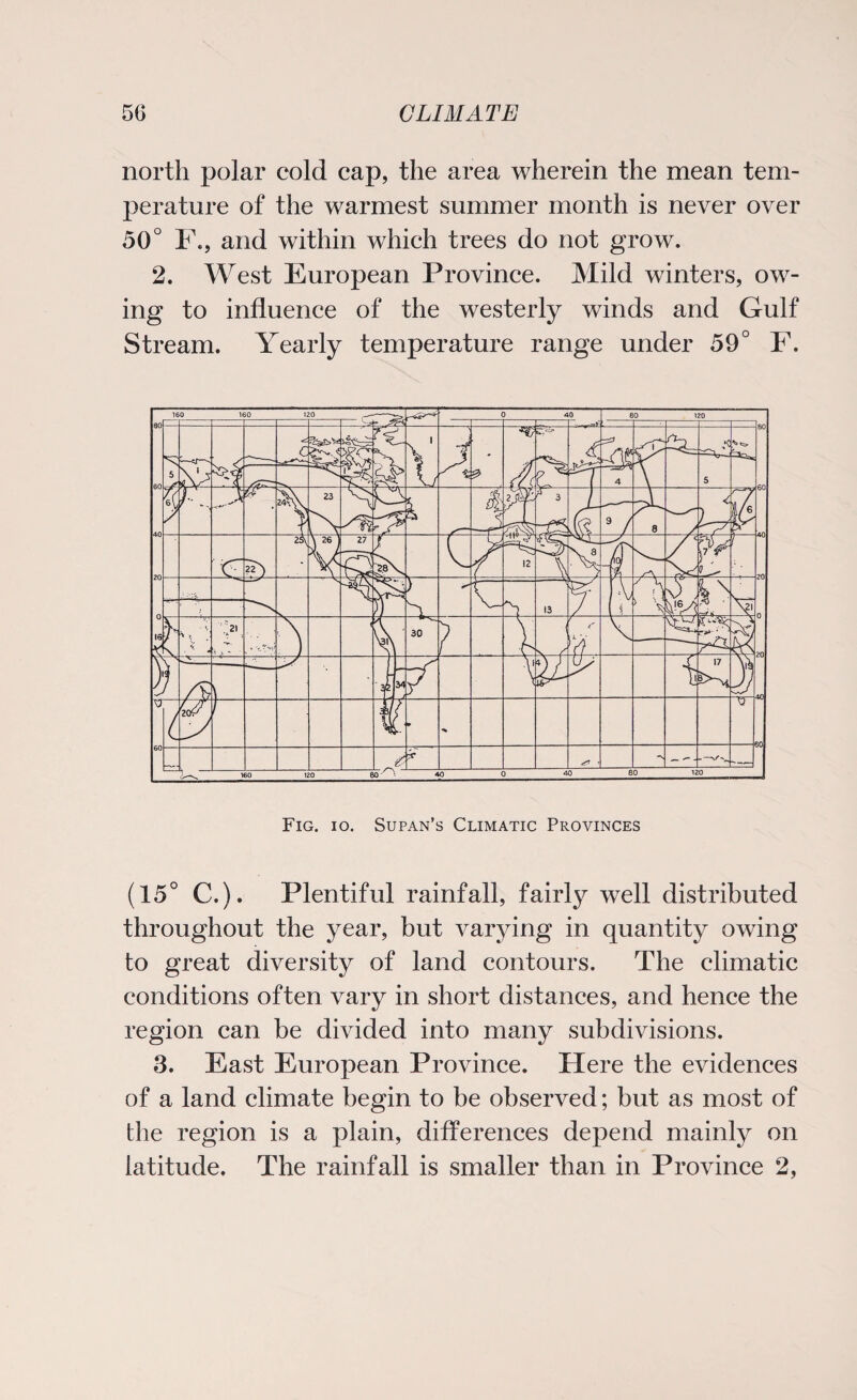 north polar cold cap, the area wherein the mean tem¬ perature of the warmest summer month is never over 50° F., and within which trees do not grow. 2. West European Province. Mild winters, ow¬ ing to influence of the westerly winds and Gulf Stream. Yearly temperature range under 59° F. Fig. io. Supan’s Climatic Provinces (15° C.). Plentiful rainfall, fairly well distributed throughout the year, but varying in quantity owing to great diversity of land contours. The climatic conditions often vary in short distances, and hence the region can be divided into many subdivisions. 3. East European Province. Here the evidences of a land climate begin to be observed; but as most of the region is a plain, differences depend mainly on