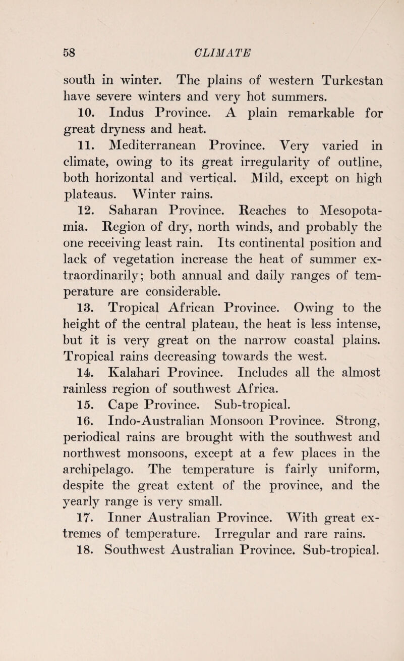 south in winter. The plains of western Turkestan have severe winters and very hot summers. 10. Indus Province. A plain remarkable for great dryness and heat. 11. Mediterranean Province. Very varied in climate, owing to its great irregularity of outline, both horizontal and vertical. Mild, except on high plateaus. Winter rains. 12. Saharan Province. Reaches to Mesopota¬ mia. Region of dry, north winds, and probably the one receiving least rain. Its continental position and lack of vegetation increase the heat of summer ex¬ traordinarily; both annual and daily ranges of tem¬ perature are considerable. 13. Tropical African Province. Owing to the height of the central plateau, the heat is less intense, but it is very great on the narrow coastal plains. Tropical rains decreasing towards the west. 14. Kalahari Province. Includes all the almost rainless region of southwest Africa. 15. Cape Province. Sub-tropical. 16. Indo-Australian Monsoon Province. Strong, periodical rains are brought with the southwest and northwest monsoons, except at a few places in the archipelago. The temperature is fairly uniform, despite the great extent of the province, and the yearly range is very small. 17. Inner Australian Province. With great ex¬ tremes of temperature. Irregular and rare rains. 18. Southwest Australian Province. Sub-tropical.