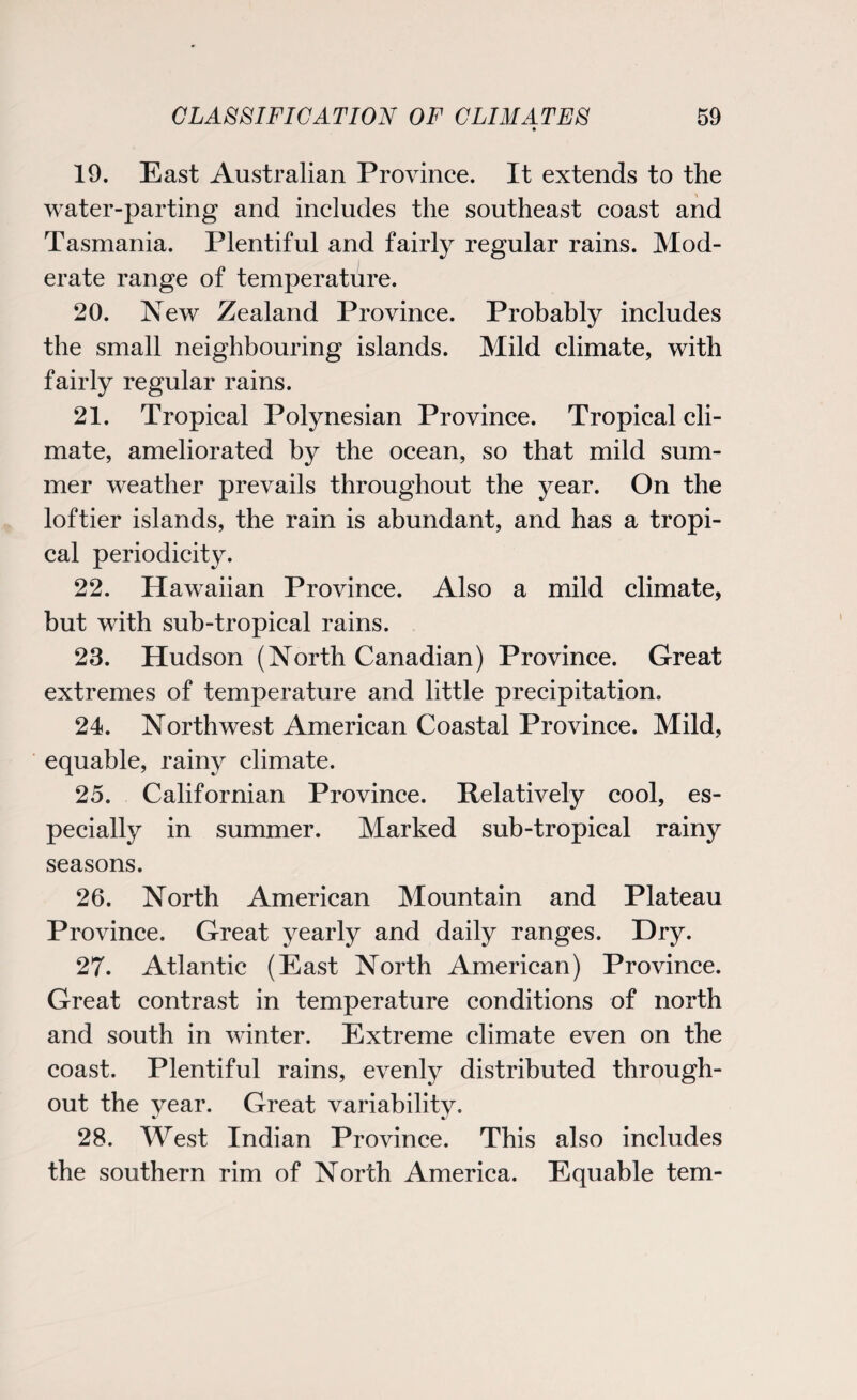 * 19. East Australian Province. It extends to the water-parting and includes the southeast coast and Tasmania. Plentiful and fairly regular rains. Mod¬ erate range of temperature. 20. New Zealand Province. Probably includes the small neighbouring islands. Mild climate, with fairly regular rains. 21. Tropical Polynesian Province. Tropical cli¬ mate, ameliorated by the ocean, so that mild sum¬ mer weather prevails throughout the year. On the loftier islands, the rain is abundant, and has a tropi¬ cal periodicity. 22. Hawaiian Province. Also a mild climate, but with sub-tropical rains. 23. Hudson (North Canadian) Province. Great extremes of temperature and little precipitation. 24. Northwest American Coastal Province. Mild, equable, rainy climate. 25. Californian Province. Relatively cool, es¬ pecially in summer. Marked sub-tropical rainy seasons. 26. North American Mountain and Plateau Province. Great yearly and daily ranges. Dry. 27. Atlantic (East North American) Province. Great contrast in temperature conditions of north and south in winter. Extreme climate even on the coast. Plentiful rains, evenly distributed through¬ out the year. Great variability. 28. West Indian Province. This also includes the southern rim of North America. Equable tern-