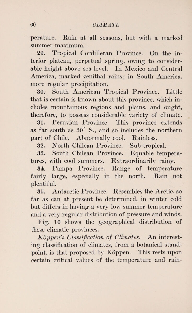 perature. Rain at all seasons, but with a marked summer maximum. 29. Tropical Cordilleran Province. On the in¬ terior plateau, perpetual spring, owing to consider¬ able height above sea-level. In Mexico and Central America, marked zenithal rains; in South America, more regular precipitation. 30. South American Tropical Province. Little that is certain is known about this province, which in¬ cludes mountainous regions and plains, and ought, therefore, to possess considerable variety of climate. 31. Peruvian Province. This province extends as far south as 30° S., and so includes the northern part of Chile. Abnormally cool. Rainless. 32. North Chilean Province. Sub-tropical. 33. South Chilean Province. Equable tempera¬ tures, with cool summers. Extraordinarily rainy. 34. Pampa Province. Range of temperature fairly large, especially in the north. Rain not plentiful. 35. Antarctic Province. Resembles the Arctic, so far as can at present be determined, in winter cold but differs in having a very low summer temperature and a very regular distribution of pressure and winds. Fig. 10 shows the geographical distribution of these climatic provinces. jKdjjpens Classification of Climates. An interest¬ ing classification of climates, from a botanical stand¬ point, is that proposed by Koppen. This rests upon certain critical values of the temperature and rain-