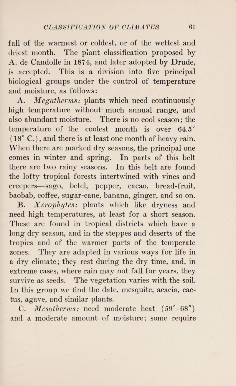 fall of the warmest or coldest, or of the wettest and driest month. The plant classification proposed by A. de Candolle in 1874, and later adopted by Drude, is accepted. This is a division into five principal biological groups under the control of temperature and moisture, as follows: A. Megatherms: plants which need continuously high temperature without much annual range, and also abundant moisture. There is no cool season; the temperature of the coolest month is over 64.5° (18° C.), and there is at least one month of heavy rain. When there are marked dry seasons, the principal one comes in winter and spring. In parts of this belt there are two rainy seasons. In this belt are found the lofty tropical forests intertwined with vines and creepers—sago, betel, pepper, cacao, bread-fruit, baobab, coffee, sugar-cane, banana, ginger, and so on. B. Xerophytes: plants which like dryness and need high temperatures, at least for a short season. These are found in tropical districts which have a long dry season, and in the steppes and deserts of the tropics and of the warmer parts of the temperate zones. They are adapted in various ways for life in a dry climate; they rest during the dry time, and, in extreme cases, where rain may not fall for years, they survive as seeds. The vegetation varies with the soil. In this group we find the date, mesquite, acacia, cac¬ tus, agave, and similar plants. C. Mesotherms: need moderate heat (59°-68°) and a moderate amount of moisture; some require