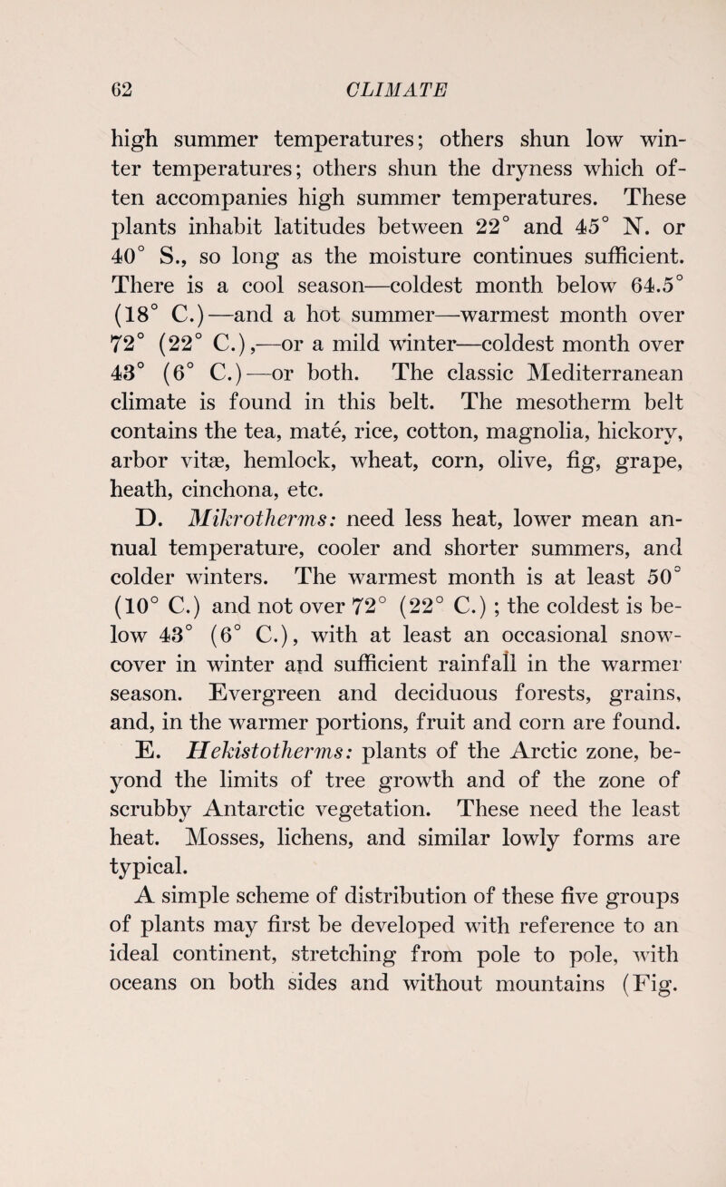 high summer temperatures; others shun low win¬ ter temperatures; others shun the dryness which of¬ ten accompanies high summer temperatures. These plants inhabit latitudes between 22° and 45° N. or 40° S., so long as the moisture continues sufficient. There is a cool season—coldest month below 64.5° (18° C.)—and a hot summer—warmest month over 72° (22° C.),—or a mild winter—coldest month over 43° (6° C.)— or both. The classic Mediterranean climate is found in this belt. The mesotherm belt contains the tea, mate, rice, cotton, magnolia, hickory, arbor vitee, hemlock, wheat, corn, olive, fig, grape, heath, cinchona, etc. D. Mikrotherms: need less heat, lower mean an¬ nual temperature, cooler and shorter summers, and colder winters. The warmest month is at least 50° (10° C.) and not over 72° (22° C.) ; the coldest is be¬ low 43° (6° C.), with at least an occasional snow- cover in winter and sufficient rainfall in the warmer season. Evergreen and deciduous forests, grains, and, in the warmer portions, fruit and corn are found. E. Hekist other ms: plants of the Arctic zone, be¬ yond the limits of tree growth and of the zone of scrubby Antarctic vegetation. These need the least heat. Mosses, lichens, and similar lowly forms are typical. A simple scheme of distribution of these five groups of plants may first be developed with reference to an ideal continent, stretching from pole to pole, with oceans on both sides and without mountains (Fig.