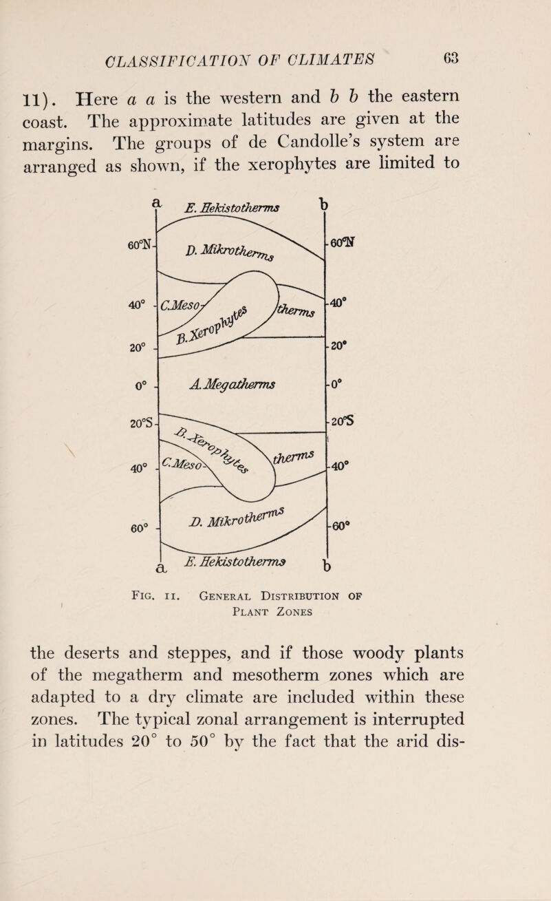 11). Here a a is the western and b b the eastern coast. The approximate latitudes are given at the margins. The groups of de Candolle’s system are arranged as shown, if the xerophytes are limited to Fig. ii. General Distribution of Plant Zones the deserts and steppes, and if those woody plants of the megatherm and mesotherm zones which are adapted to a dry climate are included within these zones. The typical zonal arrangement is interrupted in latitudes 20° to 50° by the fact that the arid dis-