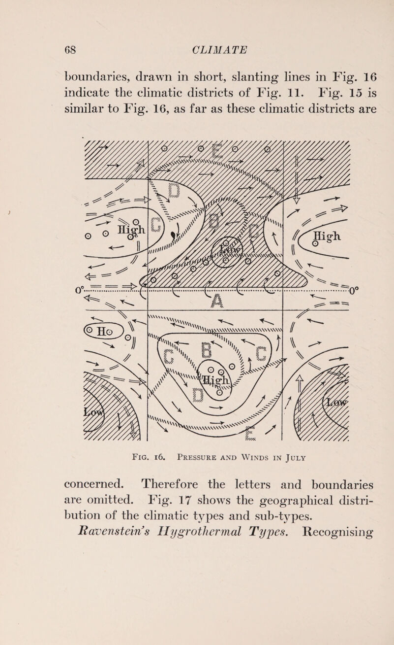 boundaries, drawn in short, slanting lines in Fig. 16 indicate the climatic districts of Fig. 11. Fig. 15 is similar to Fig. 16, as far as these climatic districts are Fig. i6. Pressure and Winds in July concerned. Therefore the letters and boundaries are omitted. Fig. 17 shows the geographical distri¬ bution of the climatic types and sub-types. Ravenstein s Hygrothermal Types. Recognising