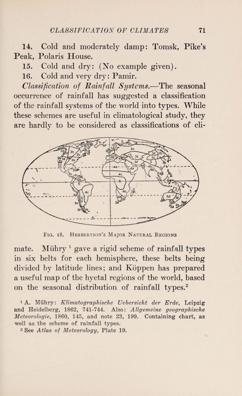 14. Cold and moderately damp: Tomsk, Pike’s Peak, Polaris House. 15. Cold and dry: (No example given). 16. Cold and very dry: Pamir. Classification of Rainfall Systems.—The seasonal occurrence of rainfall has suggested a classification of the rainfall systems of the world into types. While these schemes are useful in climatological study, they are hardly to be considered as classifications of cli- Fig. i8. Herbertson’s Major Natural Regions mate. Miihry 1 gave a rigid scheme of rainfall types in six belts for each hemisphere, these belts being divided by latitude lines; and Koppen has prepared a useful map of the hyetal regions of the world, based on the seasonal distribution of rainfall types.2 1 A. Miihry: Klimatographische Uebersicht der Erde, Leipzig and Heidelberg, 1862, 741-744. Also: Allgemeine geographische Meteorologie, 1860, 145, and note 23, 199. Containing chart, as well as the scheme of rainfall types. 2 See Atlas of Meteorology, Plate 19.