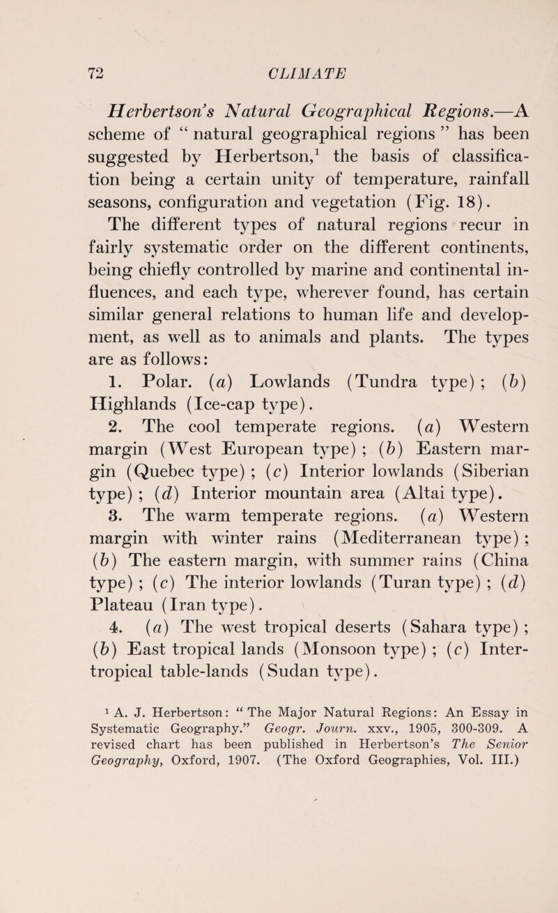 Herbertsons Natural Geographical Regions.—A scheme of “ natural geographical regions ” has been suggested by Herbertson,1 the basis of classifica¬ tion being a certain unity of temperature, rainfall seasons, configuration and vegetation (Fig. 18). The different types of natural regions recur in fairly systematic order on the different continents, being chiefly controlled by marine and continental in¬ fluences, and each type, wherever found, has certain similar general relations to human life and develop¬ ment, as well as to animals and plants. The types are as follows: 1. Polar, (a) Lowlands (Tundra type) ; (b) Highlands (Ice-cap type). 2. The cool temperate regions, (a) Western margin (West European type) ; (b) Eastern mar¬ gin (Quebec type) ; (c) Interior lowlands (Siberian type) ; (d) Interior mountain area (Altai type). 3. The warm temperate regions, (a) Western margin with winter rains (Mediterranean type) ; (b) The eastern margin, with summer rains (China type) ; (c) The interior lowlands (Turan type) ; (d) Plateau (Iran type). 4. (a) The west tropical deserts (Sahara type) ; (b) East tropical lands (Monsoon type) ; (c) Inter- tropical table-lands (Sudan type). 1 A. J. Herbertson: “ The Major Natural Regions: An Essay in Systematic Geography.” Geogr. Journ. xxv., 1905, 300-309. A revised chart has been published in Herbertson’s The Senior Geography, Oxford, 1907. (The Oxford Geographies, Vol. III.)