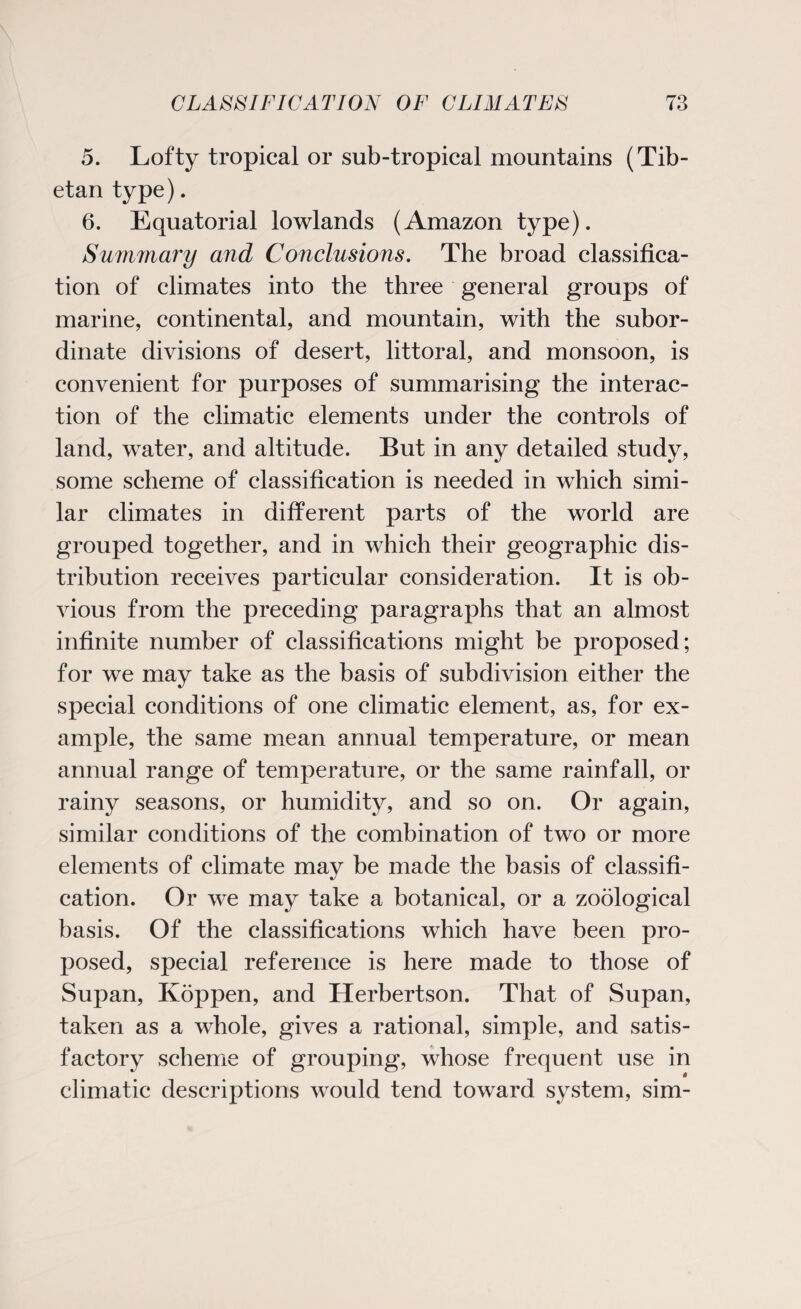 5. Lofty tropical or sub-tropical mountains (Tib¬ etan type). 6. Equatorial lowlands (Amazon type). Summary and Conclusions. The broad classifica¬ tion of climates into the three general groups of marine, continental, and mountain, with the subor¬ dinate divisions of desert, littoral, and monsoon, is convenient for purposes of summarising the interac¬ tion of the climatic elements under the controls of land, water, and altitude. But in any detailed study, some scheme of classification is needed in which simi¬ lar climates in different parts of the world are grouped together, and in which their geographic dis¬ tribution receives particular consideration. It is ob¬ vious from the preceding paragraphs that an almost infinite number of classifications might be proposed; for we may take as the basis of subdivision either the special conditions of one climatic element, as, for ex¬ ample, the same mean annual temperature, or mean annual range of temperature, or the same rainfall, or rainy seasons, or humidity, and so on. Or again, similar conditions of the combination of two or more elements of climate may be made the basis of classifi¬ cation. Or we may take a botanical, or a zoological basis. Of the classifications which have been pro¬ posed, special reference is here made to those of Supan, Ivoppen, and Herbertson. That of Supan, taken as a whole, gives a rational, simple, and satis¬ factory scheme of grouping, whose frequent use in climatic descriptions would tend toward system, sim-