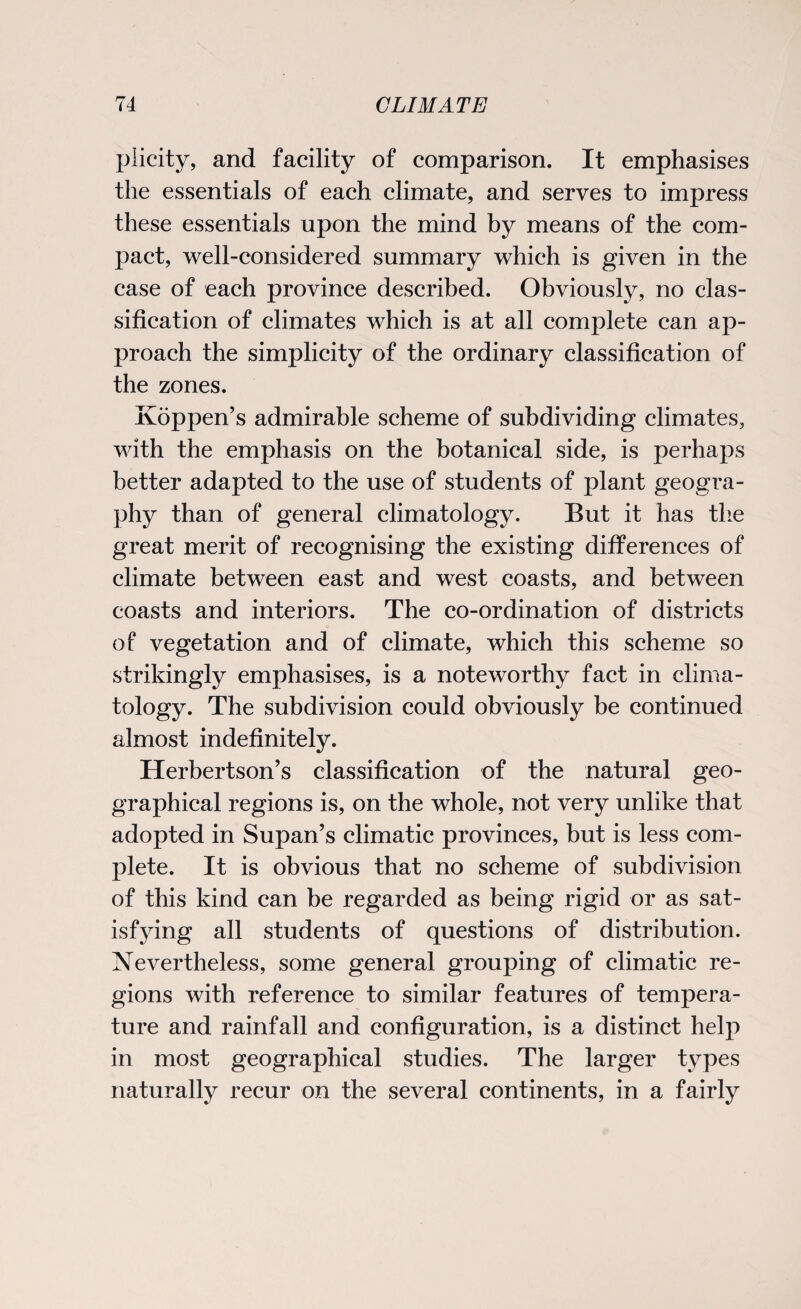 plicity, and facility of comparison. It emphasises the essentials of each climate, and serves to impress these essentials upon the mind by means of the com¬ pact, well-considered summary which is given in the case of each province described. Obviously, no clas¬ sification of climates which is at all complete can ap¬ proach the simplicity of the ordinary classification of the zones. Koppen’s admirable scheme of subdividing climates, with the emphasis on the botanical side, is perhaps better adapted to the use of students of plant geogra¬ phy than of general climatology. But it has the great merit of recognising the existing differences of climate between east and west coasts, and between coasts and interiors. The co-ordination of districts of vegetation and of climate, which this scheme so strikingly emphasises, is a noteworthy fact in clima¬ tology. The subdivision could obviously be continued almost indefinitely. Herbertson’s classification of the natural geo¬ graphical regions is, on the whole, not very unlike that adopted in Supan’s climatic provinces, but is less com¬ plete. It is obvious that no scheme of subdivision of this kind can be regarded as being rigid or as sat¬ isfying all students of questions of distribution. Nevertheless, some general grouping of climatic re¬ gions with reference to similar features of tempera¬ ture and rainfall and configuration, is a distinct help in most geographical studies. The larger types naturally recur on the several continents, in a fairly