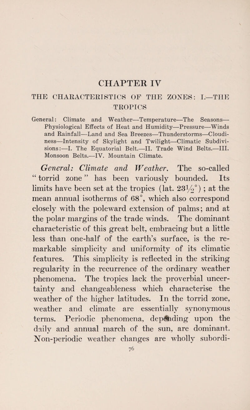 CHAPTER IV THE CHARACTERISTICS OF THE ZONES: I.—THE TROPICS General: Climate and Weather—Temperature—The Seasons— Physiological Effects of Heat and Humidity—Pressure—Winds and Rainfall—Land and Sea Breezes—Thunderstorms—Cloudi¬ ness—Intensity of Skylight and Twilight—Climatic Subdivi¬ sions:—I. The Equatorial Belt.—II. Trade Wind Belts.—III. Monsoon Belts.—IV. Mountain Climate. General: Climate and Weather. The so-called “ torrid zone ” has been variously bounded. Its limits have been set at the tropics (lat. 5 the mean annual isotherms of 68°, which also correspond closely with the poleward extension of palms; and at the polar margins of the trade winds. The dominant characteristic of this great belt, embracing but a little less than one-half of the earth’s surface, is the re¬ markable simplicity and uniformity of its climatic features. This simplicity is reflected in the striking regularity in the recurrence of the ordinary weather phenomena. The tropics lack the proverbial uncer¬ tainty and changeableness which characterise the weather of the higher latitudes. In the torrid zone, weather and climate are essentially synonymous terms. Periodic phenomena, dep^iding upon the daily and annual march of the sun, are dominant. Non-periodic weather changes are wholly subordi-