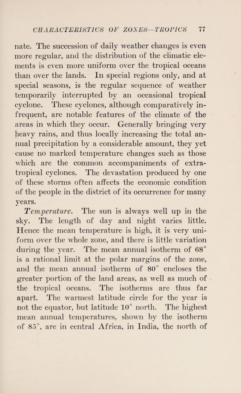 nate. The succession of daily weather changes is even more regular, and the distribution of the climatic ele¬ ments is even more uniform over the tropical oceans than over the lands. In special regions only, and at special seasons, is the regular sequence of weather temporarily interrupted by an occasional tropical cyclone. These cyclones, although comparatively in¬ frequent, are notable features of the climate of the areas in which they occur. Generally bringing very heavy rains, and thus locally increasing the total an¬ nual precipitation by a considerable amount, they yet cause no marked temperature changes such as those which are the common accompaniments of extra- tropical cyclones. The devastation produced by one of these storms often affects the economic condition of the people in the district of its occurrence for many years. Temjjerciture. The sun is always well up in the sky. The length of day and night varies little. Hence the mean temperature is high, it is very uni¬ form over the whole zone, and there is little variation during the year. The mean annual isotherm of 68° is a rational limit at the polar margins of the zone, and the mean annual isotherm of 80° encloses the greater portion of the land areas, as well as much of the tropical oceans. The isotherms are thus far apart. The warmest latitude circle for the year is not the equator, but latitude 10° north. The highest mean annual temperatures, shown by the isotherm of 85°, are in central Africa, in India, the north of