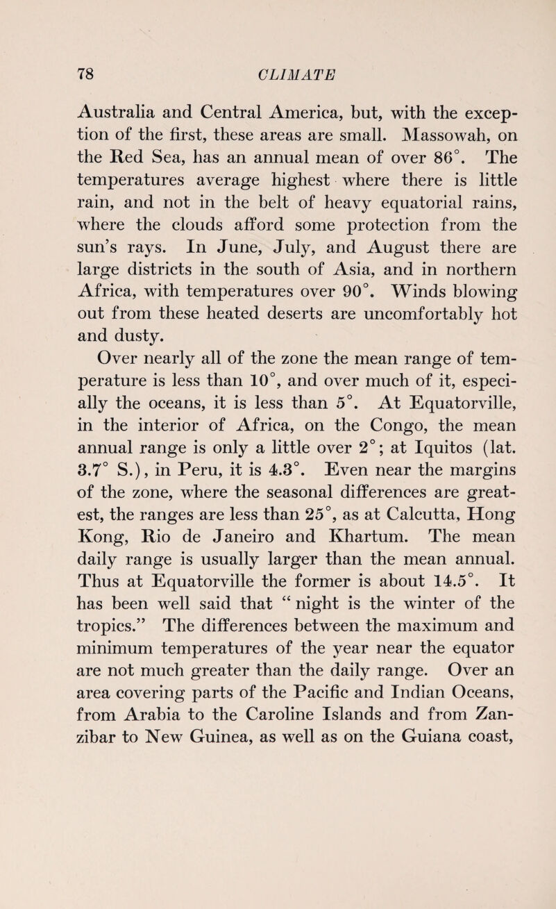 Australia and Central America, but, with the excep¬ tion of the first, these areas are small. Massowah, on the Red Sea, has an annual mean of over 86°. The temperatures average highest where there is little rain, and not in the belt of heavy equatorial rains, where the clouds afford some protection from the sun’s rays. In June, July, and August there are large districts in the south of Asia, and in northern Africa, with temperatures over 90°. Winds blowing out from these heated deserts are uncomfortably hot and dusty. Over nearly all of the zone the mean range of tem¬ perature is less than 10°, and over much of it, especi¬ ally the oceans, it is less than 5°. At Equatorville, in the interior of Africa, on the Congo, the mean annual range is only a little over 2°; at Iquitos (lat. 3.7° S.), in Peru, it is 4.3°. Even near the margins of the zone, where the seasonal differences are great¬ est, the ranges are less than 25°, as at Calcutta, Hong Kong, Rio de Janeiro and Khartum. The mean daily range is usually larger than the mean annual. Thus at Equatorville the former is about 14.5°. It has been well said that “ night is the winter of the tropics.” The differences between the maximum and minimum temperatures of the year near the equator are not much greater than the daily range. Over an area covering parts of the Pacific and Indian Oceans, from Arabia to the Caroline Islands and from Zan¬ zibar to New Guinea, as well as on the Guiana coast,