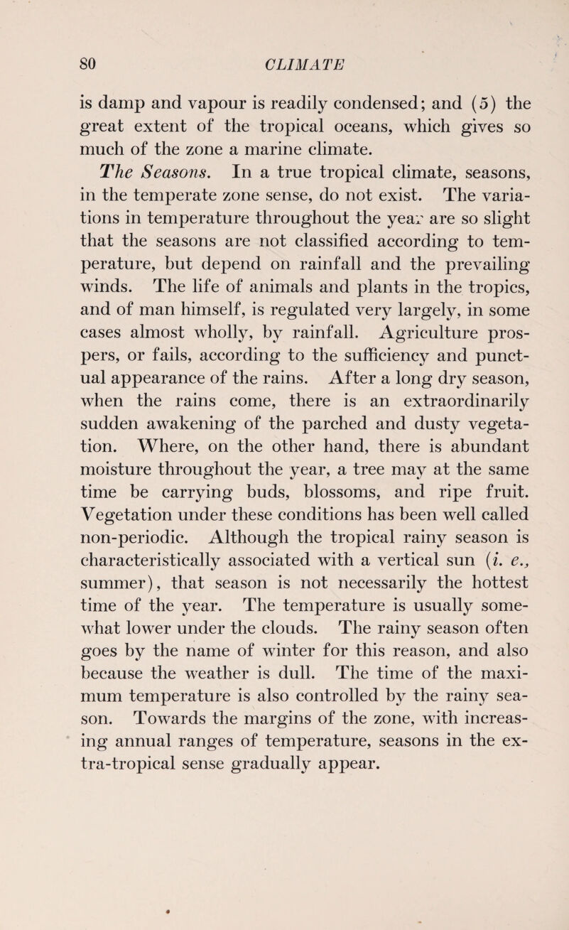 is damp and vapour is readily condensed; and (5) the great extent of the tropical oceans, which gives so much of the zone a marine climate. The Seasons. In a true tropical climate, seasons, in the temperate zone sense, do not exist. The varia¬ tions in temperature throughout the year are so slight that the seasons are not classified according to tem¬ perature, but depend on rainfall and the prevailing winds. The life of animals and plants in the tropics, and of man himself, is regulated very largely, in some cases almost wholly, by rainfall. Agriculture pros¬ pers, or fails, according to the sufficiency and punct¬ ual appearance of the rains. After a long dry season, when the rains come, there is an extraordinarily sudden awakening of the parched and dusty vegeta¬ tion. Where, on the other hand, there is abundant moisture throughout the year, a tree may at the same time be carrying buds, blossoms, and ripe fruit. Vegetation under these conditions has been well called non-periodic. Although the tropical rainy season is characteristically associated with a vertical sun (i. e., summer), that season is not necessarily the hottest time of the year. The temperature is usually some¬ what lower under the clouds. The rainy season often goes by the name of winter for this reason, and also because the weather is dull. The time of the maxi¬ mum temperature is also controlled by the rainy sea¬ son. Towards the margins of the zone, with increas¬ ing annual ranges of temperature, seasons in the ex¬ tra-tropical sense gradually appear.