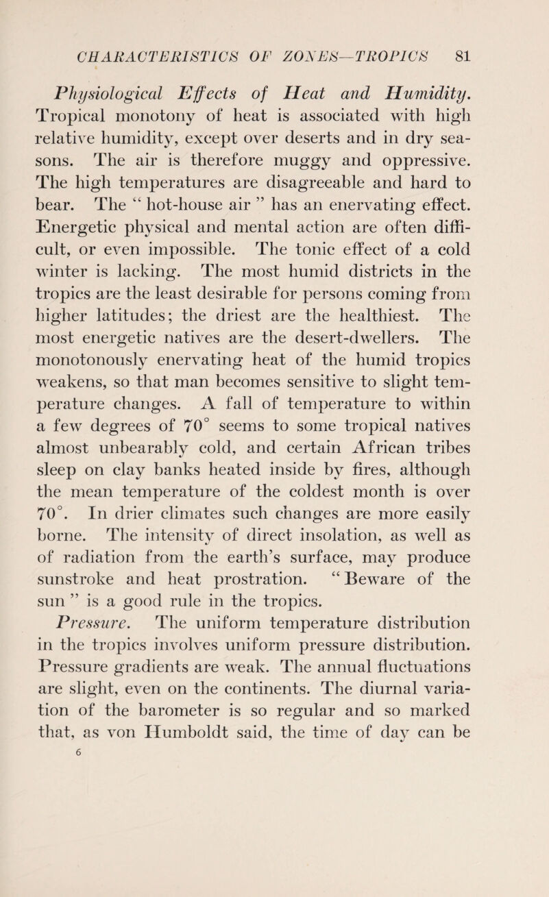 Physiological Effects of Heat and Humidity. Tropical monotony of heat is associated with high relative humidity, except over deserts and in dry sea¬ sons. The air is therefore muggy and oppressive. The high temperatures are disagreeable and hard to bear. The “ hot-house air ” has an enervating effect. Energetic physical and mental action are often diffi¬ cult, or even impossible. The tonic effect of a cold winter is lacking. The most humid districts in the tropics are the least desirable for persons coming from higher latitudes; the driest are the healthiest. The most energetic natives are the desert-dwellers. The monotonously enervating heat of the humid tropics weakens, so that man becomes sensitive to slight tem¬ perature changes. A fall of temperature to within a few degrees of 70° seems to some tropical natives almost unbearably cold, and certain African tribes sleep on clay banks heated inside by fires, although the mean temperature of the coldest month is over 70°. In drier climates such changes are more easily borne. The intensity of direct insolation, as well as of radiation from the earth’s surface, may produce sunstroke and heat prostration. “ Beware of the sun is a good rule in the tropics. P? 'essure. The uniform temperature distribution in the tropics involves uniform pressure distribution. Pressure gradients are weak. The annual fluctuations are slight, even on the continents. The diurnal varia¬ tion of the barometer is so regular and so marked that, as von Humboldt said, the time of day can be