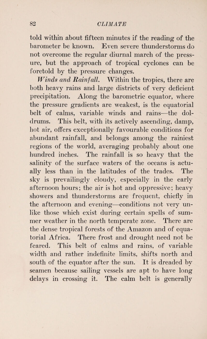 told within about fifteen minutes if the reading of the barometer be known. Even severe thunderstorms do not overcome the regular diurnal march of the press¬ ure, but the approach of tropical cyclones can be foretold by the pressure changes. Winds and Rainfall. Within the tropics, there are both heavy rains and large districts of very deficient precipitation. Along the barometric equator, where the pressure gradients are weakest, is the equatorial belt of calms, variable winds and rains—the dol¬ drums. This belt, with its actively ascending, damp, hot air, offers exceptionally favourable conditions for abundant rainfall, and belongs among the rainiest regions of the world, averaging probably about one hundred inches. The rainfall is so heavy that the salinity of the surface waters of the oceans is actu¬ ally less than in the latitudes of the trades. The sky is prevailingly cloudy, especially in the early afternoon hours; the air is hot and oppressive; heavy showers and thunderstorms are frequent, chiefly in the afternoon and evening—conditions not very un¬ like those which exist during certain spells of sum¬ mer weather in the north temperate zone. There are the dense tropical forests of the Amazon and of equa¬ torial Africa. There frost and drought need not be feared. This belt of calms and rains, of variable width and rather indefinite limits, shifts north and south of the equator after the sun. It is dreaded by seamen because sailing vessels are apt to have long delays in crossing it. The calm belt is generally