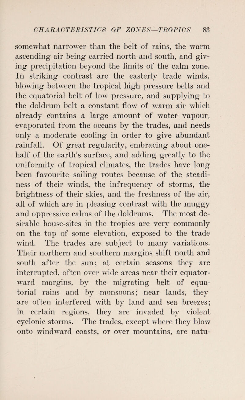 somewhat narrower than the belt of rains, the warm ascending air being carried north and south, and giv¬ ing precipitation beyond the limits of the calm zone. In striking contrast are the easterly trade winds, blowing between the tropical high pressure belts and the equatorial belt of low pressure, and supplying to the doldrum belt a constant flow of warm air which already contains a large amount of water vapour, evaporated from the oceans by the trades, and needs only a moderate cooling in order to give abundant rainfall. Of great regularity, embracing about one- half of the earth’s surface, and adding greatly to the uniformity of tropical climates, the trades have long been favourite sailing routes because of the steadi¬ ness of their winds, the infrequency of storms, the brightness of their skies, and the freshness of the air, all of which are in pleasing contrast with the muggy and oppressive calms of the doldrums. The most de¬ sirable house-sites in the tropics are very commonly on the top of some elevation, exposed to the trade wind. The trades are subject to many variations. Their northern and southern margins shift north and south after the sun; at certain seasons they are interrupted, often over wide areas near their equator- ward margins, by the migrating belt of equa¬ torial rains and by monsoons; near lands, they are often interfered with bv land and sea breezes; in certain regions, they are invaded by violent cyclonic storms. The trades, except where they blow onto windward coasts, or over mountains, are natu-