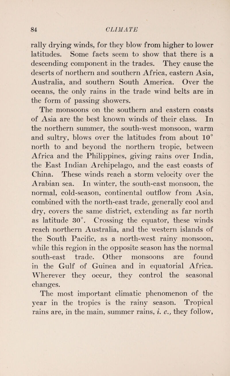 rally drying winds, for they blow from higher to lower latitudes. Some facts seem to show that there is a descending component in the trades. They cause the deserts of northern and southern Africa, eastern Asia, Australia, and southern South America. Over the oceans, the only rains in the trade wind belts are in the form of passing showers. The monsoons on the southern and eastern coasts of Asia are the best known winds of their class. In the northern summer, the south-west monsoon, warm and sultry, blows over the latitudes from about 10° north to and beyond the northern tropic, between Africa and the Philippines, giving rains over India, the East Indian Archipelago, and the east coasts of China. These winds reach a storm velocitv over the •/ Arabian sea. In winter, the south-east monsoon, the normal, cold-season, continental outflow from Asia, combined with the north-east trade, generally cool and dry, covers the same district, extending as far north as latitude 30°. Crossing the equator, these winds reach northern Australia, and the western islands of the South Pacific, as a north-west rainy monsoon, while this region in the opposite season has the normal south-east trade. Other monsoons are found in the Gulf of Guinea and in equatorial Africa. Wherever they occur, they control the seasonal changes. The most important climatic phenomenon of the year in the tropics is the rainy season. Tropical rains are, in the main, summer rains, i. e.3 they follow,