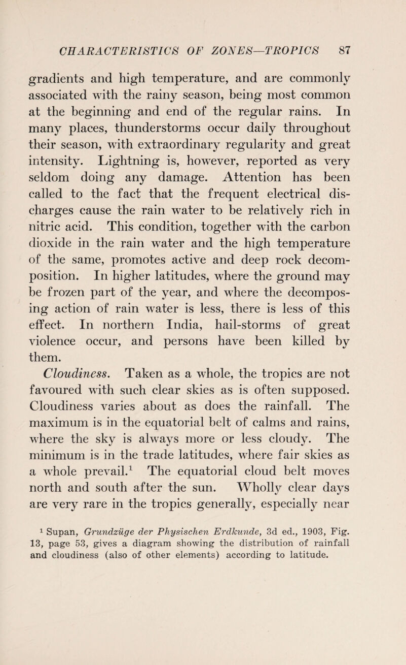 gradients and high temperature, and are commonly associated with the rainy season, being most common at the beginning and end of the regular rains. In many places, thunderstorms occur daily throughout their season, with extraordinary regularity and great intensity. Lightning is, however, reported as very seldom doing any damage. Attention has been called to the fact that the frequent electrical dis¬ charges cause the rain water to be relatively rich in nitric acid. This condition, together with the carbon dioxide in the rain water and the high temperature of the same, promotes active and deep rock decom¬ position. In higher latitudes, where the ground may be frozen part of the year, and where the decompos¬ ing action of rain water is less, there is less of this effect. In northern India, hail-storms of great violence occur, and persons have been killed by them. Cloudiness. Taken as a whole, the tropics are not favoured with such clear skies as is often supposed. Cloudiness varies about as does the rainfall. The maximum is in the equatorial belt of calms and rains, where the sky is always more or less cloudy. The minimum is in the trade latitudes, where fair skies as a whole prevail.1 The equatorial cloud belt moves north and south after the sun. Wholly clear days are very rare in the tropics generally, especially near 1 Supan, Grundzuge der Physischen Erdkunde, 3d ed., 1903, Fig. 13, page 53, gives a diagram showing the distribution of rainfall and cloudiness (also of other elements) according to latitude.