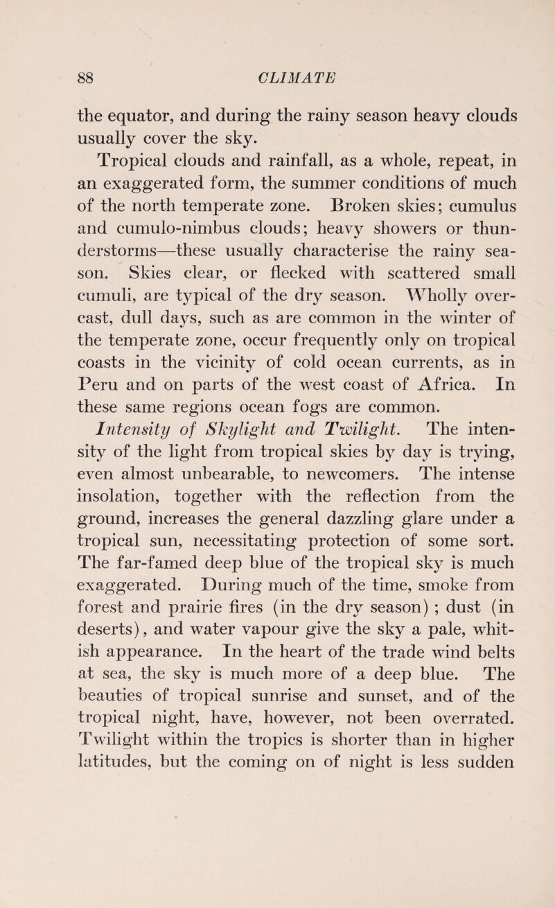the equator, and during the rainy season heavy clouds usually cover the sky. Tropical clouds and rainfall, as a whole, repeat, in an exaggerated form, the summer conditions of much of the north temperate zone. Broken skies; cumulus and cumulo-nimbus clouds; heavy showers or thun¬ derstorms—these usually characterise the rainy sea¬ son. Skies clear, or flecked with scattered small cumuli, are typical of the dry season. Wholly over¬ cast, dull days, such as are common in the winter of the temperate zone, occur frequently only on tropical coasts in the vicinity of cold ocean currents, as in Peru and on parts of the west coast of Africa. In these same regions ocean fogs are common. Intensity of Skylight and Twilight. The inten¬ sity of the light from tropical skies by day is trying, even almost unbearable, to newcomers. The intense insolation, together with the reflection from the ground, increases the general dazzling glare under a tropical sun, necessitating protection of some sort. The far-famed deep blue of the tropical sky is much exaggerated. During much of the time, smoke from forest and prairie fires (in the dry season) ; dust (in deserts), and water vapour give the sky a pale, whit¬ ish appearance. In the heart of the trade wind belts at sea, the sky is much more of a deep blue. The beauties of tropical sunrise and sunset, and of the tropical night, have, however, not been overrated. Twilight within the tropics is shorter than in higher latitudes, but the coming on of night is less sudden