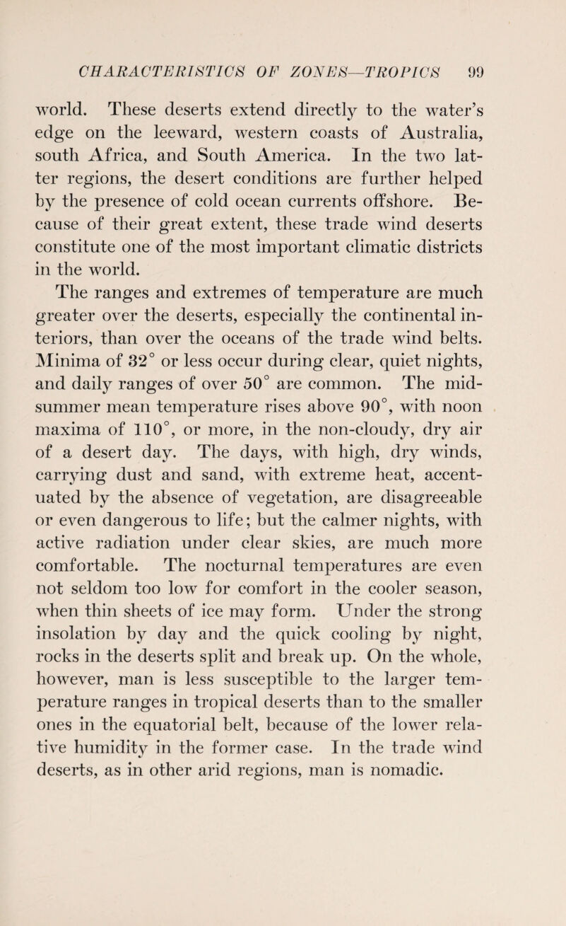 world. These deserts extend directly to the water’s edge on the leeward, western coasts of Australia, south Africa, and South America. In the two lat¬ ter regions, the desert conditions are further helped by the presence of cold ocean currents offshore. Be¬ cause of their great extent, these trade wind deserts constitute one of the most important climatic districts in the world. The ranges and extremes of temperature are much greater over the deserts, especially the continental in¬ teriors, than over the oceans of the trade wind belts. Minima of 32° or less occur during clear, quiet nights, and daily ranges of over 50° are common. The mid¬ summer mean temperature rises above 90°, with noon maxima of 110°, or more, in the non-cloudy, dry air of a desert day. The days, with high, dry winds, carrying dust and sand, with extreme heat, accent¬ uated by the absence of vegetation, are disagreeable or even dangerous to life; but the calmer nights, with active radiation under clear skies, are much more comfortable. The nocturnal temperatures are even not seldom too low for comfort in the cooler season, when thin sheets of ice may form. Under the strong insolation by day and the quick cooling by night, rocks in the deserts split and break up. On the whole, however, man is less susceptible to the larger tem¬ perature ranges in tropical deserts than to the smaller ones in the equatorial belt, because of the lower rela¬ tive humidity in the former case. In the trade wind deserts, as in other arid regions, man is nomadic.