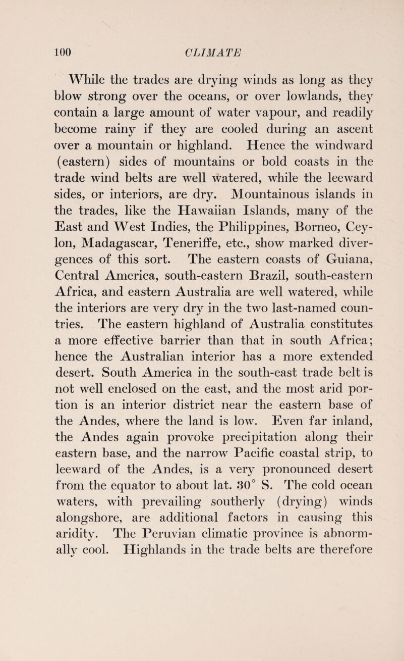 While the trades are drying winds as long as they blow strong over the oceans, or over lowlands, they contain a large amount of water vapour, and readily become rainy if they are cooled during an ascent over a mountain or highland. Hence the windward (eastern) sides of mountains or bold coasts in the trade wind belts are well watered, while the leeward sides, or interiors, are dry. Mountainous islands in the trades, like the Hawaiian Islands, many of the East and West Indies, the Philippines, Borneo, Cey¬ lon, Madagascar, Teneriffe, etc., show marked diver¬ gences of this sort. The eastern coasts of Guiana, Central America, south-eastern Brazil, south-eastern Africa, and eastern Australia are well watered, while the interiors are very dry in the two last-named coun¬ tries. The eastern highland of Australia constitutes a more effective barrier than that in south Africa; hence the Australian interior has a more extended desert. South America in the south-east trade belt is not well enclosed on the east, and the most arid por¬ tion is an interior district near the eastern base of the Andes, where the land is low. Even far inland, the Andes again provoke precipitation along their eastern base, and the narrow Pacific coastal strip, to leeward of the Andes, is a very pronounced desert from the equator to about lat. 30° S. The cold ocean waters, with prevailing southerly (drying) winds alongshore, are additional factors in causing this aridity. The Peruvian climatic province is abnorm¬ ally cool. Highlands in the trade belts are therefore