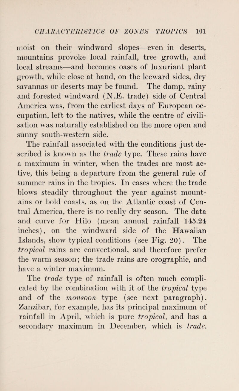 moist on their windward slopes—even in deserts, mountains provoke local rainfall, tree growth, and local streams—and becomes oases of luxuriant plant growth, while close at hand, on the leeward sides, dry savannas or deserts may be found. The damp, rainy and forested windward (N.E. trade) side of Central America was, from the earliest days of European oc¬ cupation, left to the natives, while the centre of civili¬ sation was naturally established on the more open and sunny south-western side. The rainfall associated with the conditions just de¬ scribed is known as the trade type. These rains have a maximum in winter, when the trades are most ac¬ tive, this being a departure from the general rule of summer rains in the tropics. In cases where the trade blows steadily throughout the year against mount¬ ains or bold coasts, as on the Atlantic coast of Cen¬ tral America, there is no really dry season. The data and curve for Hilo (mean annual rainfall 145.24 inches), on the windward side of the Hawaiian Islands, show typical conditions (see Fig. 20). The tropical rains are convectional, and therefore prefer the warm season; the trade rains are orographic, and have a winter maximum. The trade type of rainfall is often much compli¬ cated by the combination with it of the tropical type and of the monsoon type (see next paragraph). Zanzibar, for example, has its principal maximum of rainfall in April, which is pure tropical, and has a secondary maximum in December, which is trade.