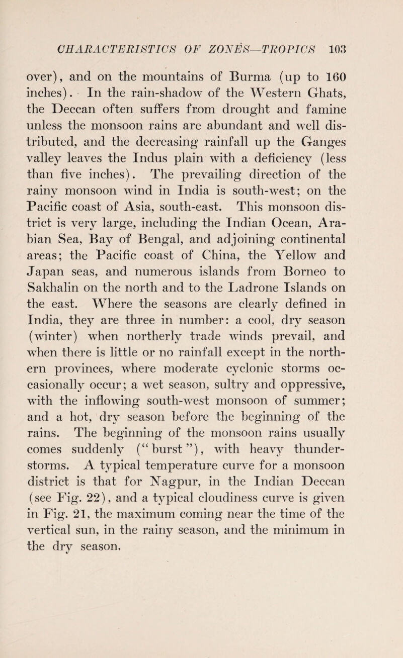 r over), and on the mountains of Burma (up to 160 inches). In the rain-shadow of the Western Ghats, the Deccan often suffers from drought and famine unless the monsoon rains are abundant and well dis¬ tributed, and the decreasing rainfall up the Ganges valley leaves the Indus plain with a deficiency (less than five inches). The prevailing direction of the rainy monsoon wind in India is south-west; on the Pacific coast of Asia, south-east. This monsoon dis¬ trict is very large, including the Indian Ocean, Ara¬ bian Sea, Bay of Bengal, and adjoining continental areas; the Pacific coast of China, the Yellow and Japan seas, and numerous islands from Borneo to Sakhalin on the north and to the Ladrone Islands on the east. Where the seasons are clearly defined in India, they are three in number: a cool, dry season (winter) when northerly trade winds prevail, and when there is little or no rainfall except in the north¬ ern provinces, where moderate cyclonic storms oc¬ casionally occur; a wet season, sultry and oppressive, with the inflowing south-west monsoon of summer; and a hot, dry season before the beginning of the rains. The beginning of the monsoon rains usually comes suddenly (“burst”), with heavy thunder¬ storms. A typical temperature curve for a monsoon district is that for Nagpur, in the Indian Deccan (see Fig. 22), and a typical cloudiness curve is given in Fig. 21, the maximum coming near the time of the vertical sun, in the rainy season, and the minimum in the dry season.