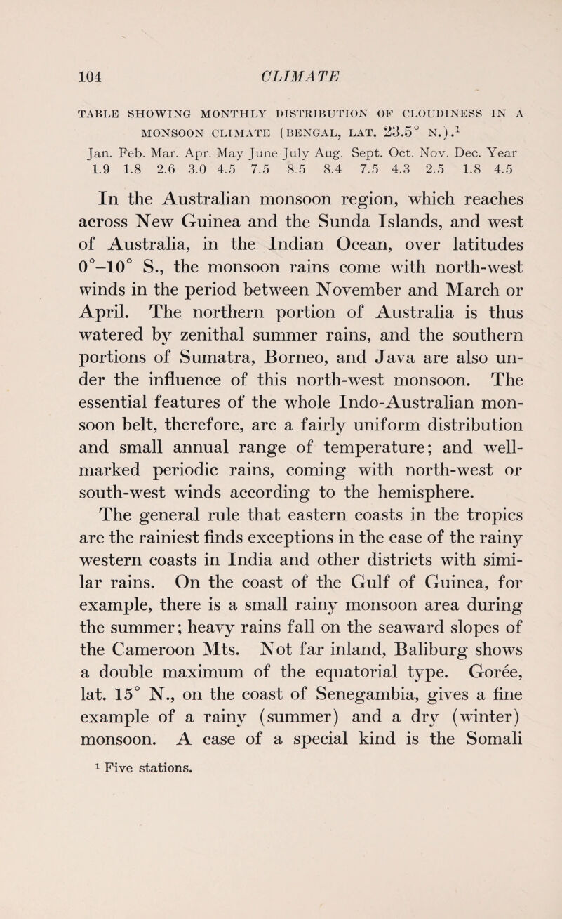 TABLE SHOWING MONTHLY DISTRIBUTION OF CLOUDINESS IN A MONSOON CLIMATE (BENGAL, LAT. 23.5° N.).1 Jan. Feb. Mar. Apr. May June July Aug. Sept. Oct. Nov. Dec. Year 1.9 1.8 2.6 3.0 4.5 7.5 8.5 8.4 7.5 4.3 2.5 1.8 4.5 In the Australian monsoon region, which reaches across New Guinea and the Sunda Islands, and west of Australia, in the Indian Ocean, over latitudes 0°—10° S., the monsoon rains come with north-west winds in the period between November and March or April. The northern portion of Australia is thus watered by zenithal summer rains, and the southern portions of Sumatra, Borneo, and Java are also un¬ der the influence of this north-west monsoon. The essential features of the whole Indo-Australian mon¬ soon belt, therefore, are a fairly uniform distribution and small annual range of temperature; and well- marked periodic rains, coming with north-west or south-west winds according to the hemisphere. The general rule that eastern coasts in the tropics are the rainiest finds exceptions in the case of the rainy western coasts in India and other districts with simi¬ lar rains. On the coast of the Gulf of Guinea, for example, there is a small rainy monsoon area during the summer; heavy rains fall on the seaward slopes of the Cameroon Mts. Not far inland, Baliburg shows a double maximum of the equatorial type. Goree, lat. 15° N., on the coast of Senegambia, gives a fine example of a rainy (summer) and a dry (winter) monsoon. A case of a special kind is the Somali 1 Five stations.