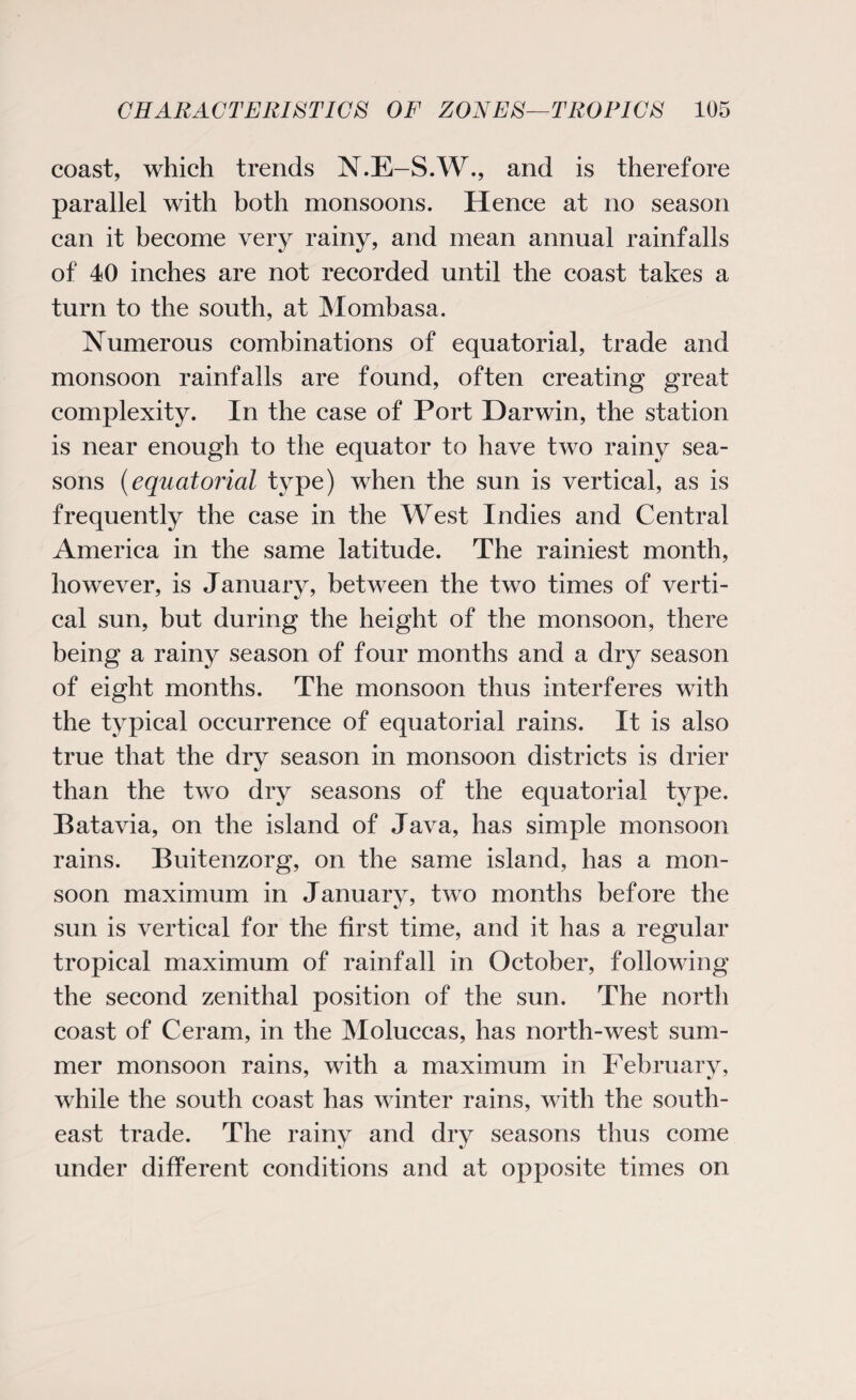 coast, which trends N.E-S.W., and is therefore parallel with both monsoons. Hence at no season can it become very rainy, and mean annual rainfalls of 40 inches are not recorded until the coast takes a turn to the south, at Mombasa. Numerous combinations of equatorial, trade and monsoon rainfalls are found, often creating great complexity. In the case of Port Darwin, the station is near enough to the equator to have two rainy sea¬ sons (equatorial type) when the sun is vertical, as is frequently the case in the West Indies and Central America in the same latitude. The rainiest month, however, is January, between the two times of verti¬ cal sun, but during the height of the monsoon, there being a rainy season of four months and a dry season of eight months. The monsoon thus interferes with the typical occurrence of equatorial rains. It is also true that the dry season in monsoon districts is drier than the two dry seasons of the equatorial type. Batavia, on the island of Java, has simple monsoon rains. Buitenzorg, on the same island, has a mon¬ soon maximum in January, two months before the sun is vertical for the first time, and it has a regular tropical maximum of rainfall in October, following the second zenithal position of the sun. The north coast of Ceram, in the Moluccas, has north-west sum¬ mer monsoon rains, with a maximum in February, while the south coast has winter rains, with the south¬ east trade. The rainy and dry seasons thus come under different conditions and at opposite times on