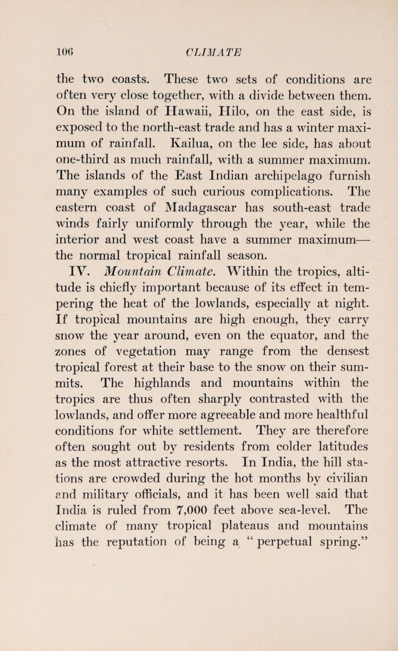 the two coasts. These two sets of conditions are often very close together, with a divide between them. On the island of Hawaii, Hilo, on the east side, is exposed to the north-east trade and has a winter maxi¬ mum of rainfall. Kailua, on the lee side, has about one-third as much rainfall, with a summer maximum. The islands of the East Indian archipelago furnish many examples of such curious complications. The eastern coast of Madagascar has south-east trade winds fairly uniformly through the year, while the interior and west coast have a summer maximum— the normal tropical rainfall season. IY. Mountain Climate. Within the tropics, alti¬ tude is chiefly important because of its effect in tem¬ pering the heat of the lowlands, especially at night. If tropical mountains are high enough, they carry snow the year around, even on the equator, and the zones of vegetation may range from the densest tropical forest at their base to the snow on their sum¬ mits. The highlands and mountains within the tropics are thus often sharply contrasted with the lowlands, and offer more agreeable and more healthful conditions for white settlement. They are therefore often sought out by residents from colder latitudes as the most attractive resorts. In India, the hill sta¬ tions are crowded during the hot months by civilian and military officials, and it has been well said that India is ruled from 7,000 feet above sea-level. The climate of many tropical plateaus and mountains has the reputation of being a “ perpetual spring.”